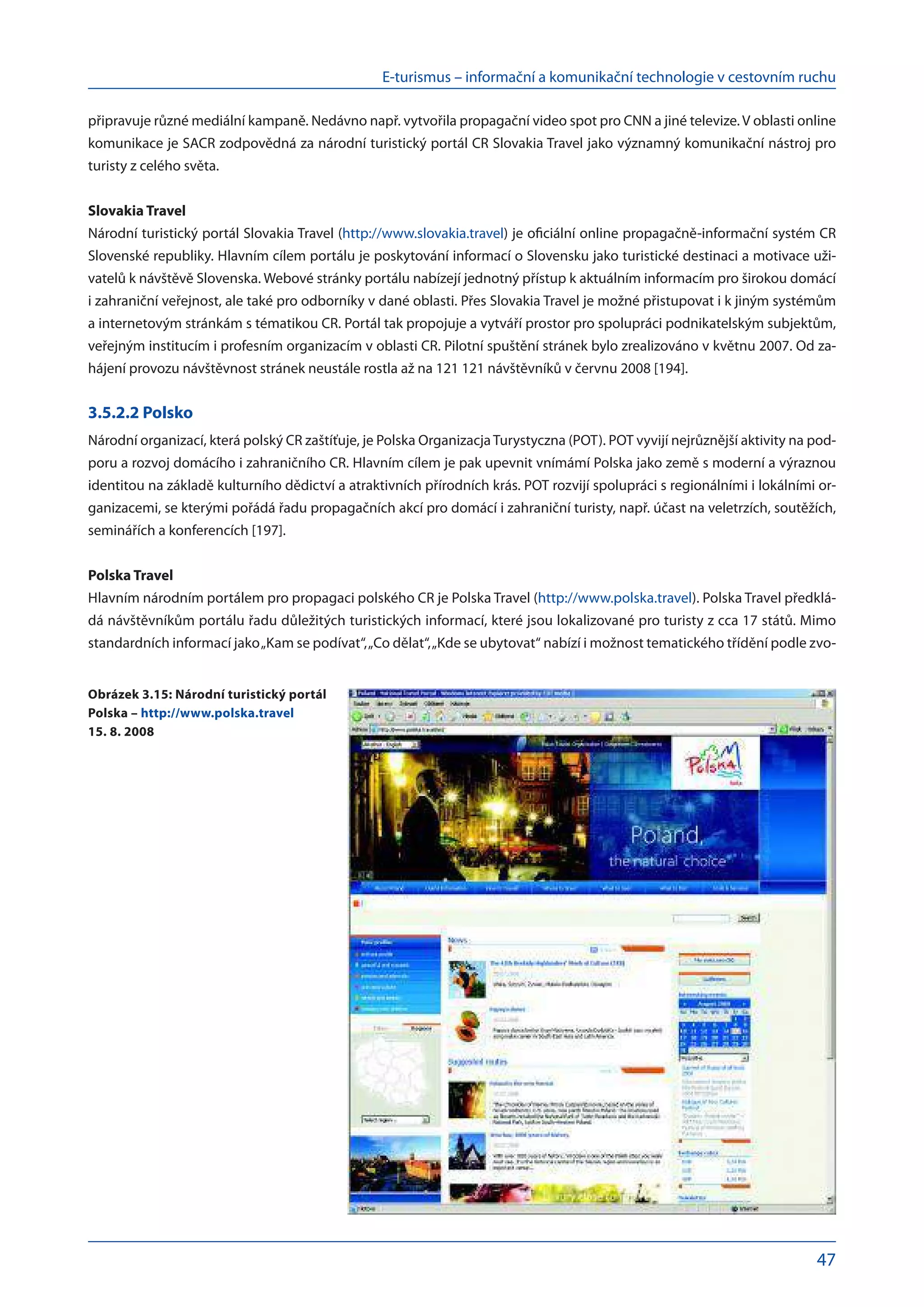 E-turismus – informační a komunikační technologie v cestovním ruchu
47
připravuje různé mediální kampaně. Nedávno např. vytvořila propagační video spot pro CNN a jiné televize. V oblasti online
komunikace je SACR zodpovědná za národní turistický portál CR Slovakia Travel jako významný komunikační nástroj pro
turisty z celého světa.
Slovakia Travel
Národní turistický portál Slovakia Travel (http://www.slovakia.travel) je oficiální online propagačně-informační systém CR
Slovenské republiky. Hlavním cílem portálu je poskytování informací o Slovensku jako turistické destinaci a motivace uži-
vatelů k návštěvě Slovenska. Webové stránky portálu nabízejí jednotný přístup k aktuálním informacím pro širokou domácí
i zahraniční veřejnost, ale také pro odborníky v dané oblasti. Přes Slovakia Travel je možné přistupovat i k jiným systémům
a internetovým stránkám s tématikou CR. Portál tak propojuje a vytváří prostor pro spolupráci podnikatelským subjektům,
veřejným institucím i profesním organizacím v oblasti CR. Pilotní spuštění stránek bylo zrealizováno v květnu 2007. Od za-
hájení provozu návštěvnost stránek neustále rostla až na 121 121 návštěvníků v červnu 2008 [194].
3.5.2.2 Polsko
Národní organizací, která polský CR zaštíťuje, je Polska OrganizacjaTurystyczna (POT). POT vyvijí nejrůznější aktivity na pod-
poru a rozvoj domácího i zahraničního CR. Hlavním cílem je pak upevnit vnímámí Polska jako země s moderní a výraznou
identitou na základě kulturního dědictví a atraktivních přírodních krás. POT rozvijí spolupráci s regionálními i lokálními or-
ganizacemi, se kterými pořádá řadu propagačních akcí pro domácí i zahraniční turisty, např. účast na veletrzích, soutěžích,
seminářích a konferencích [197].
Polska Travel
Hlavním národním portálem pro propagaci polského CR je Polska Travel (http://www.polska.travel). Polska Travel předklá-
dá návštěvníkům portálu řadu důležitých turistických informací, které jsou lokalizované pro turisty z cca 17 států. Mimo
standardních informací jako„Kam se podívat“,„Co dělat“,„Kde se ubytovat“ nabízí i možnost tematického třídění podle zvo-
Obrázek 3.15: Národní turistický portál
Polska – http://www.polska.travel
15. 8. 2008
 