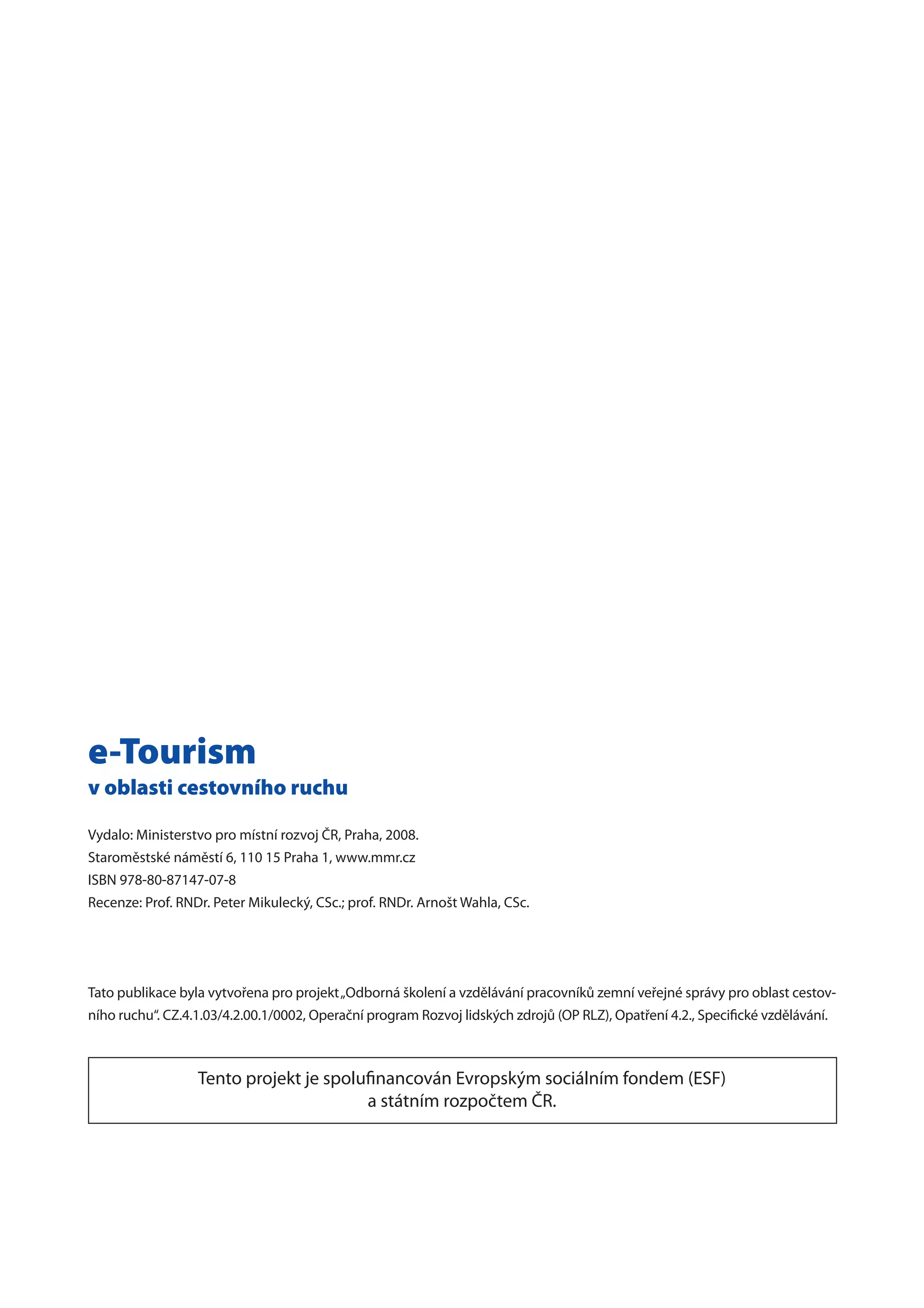 e-Tourism
v oblasti cestovního ruchu
Vydalo: Ministerstvo pro místní rozvoj ČR, Praha, 2008.
Staroměstské náměstí 6, 110 15 Praha 1, www.mmr.cz
ISBN 978-80-87147-07-8
Recenze: Prof. RNDr. Peter Mikulecký, CSc.; prof. RNDr. Arnošt Wahla, CSc.
Tato publikace byla vytvořena pro projekt„Odborná školení a vzdělávání pracovníků zemní veřejné správy pro oblast cestov-
ního ruchu“. CZ.4.1.03/4.2.00.1/0002, Operační program Rozvoj lidských zdrojů (OP RLZ), Opatření 4.2., Specifické vzdělávání.
Tento projekt je spolufinancován Evropským sociálním fondem (ESF)
a státním rozpočtem ČR.
 