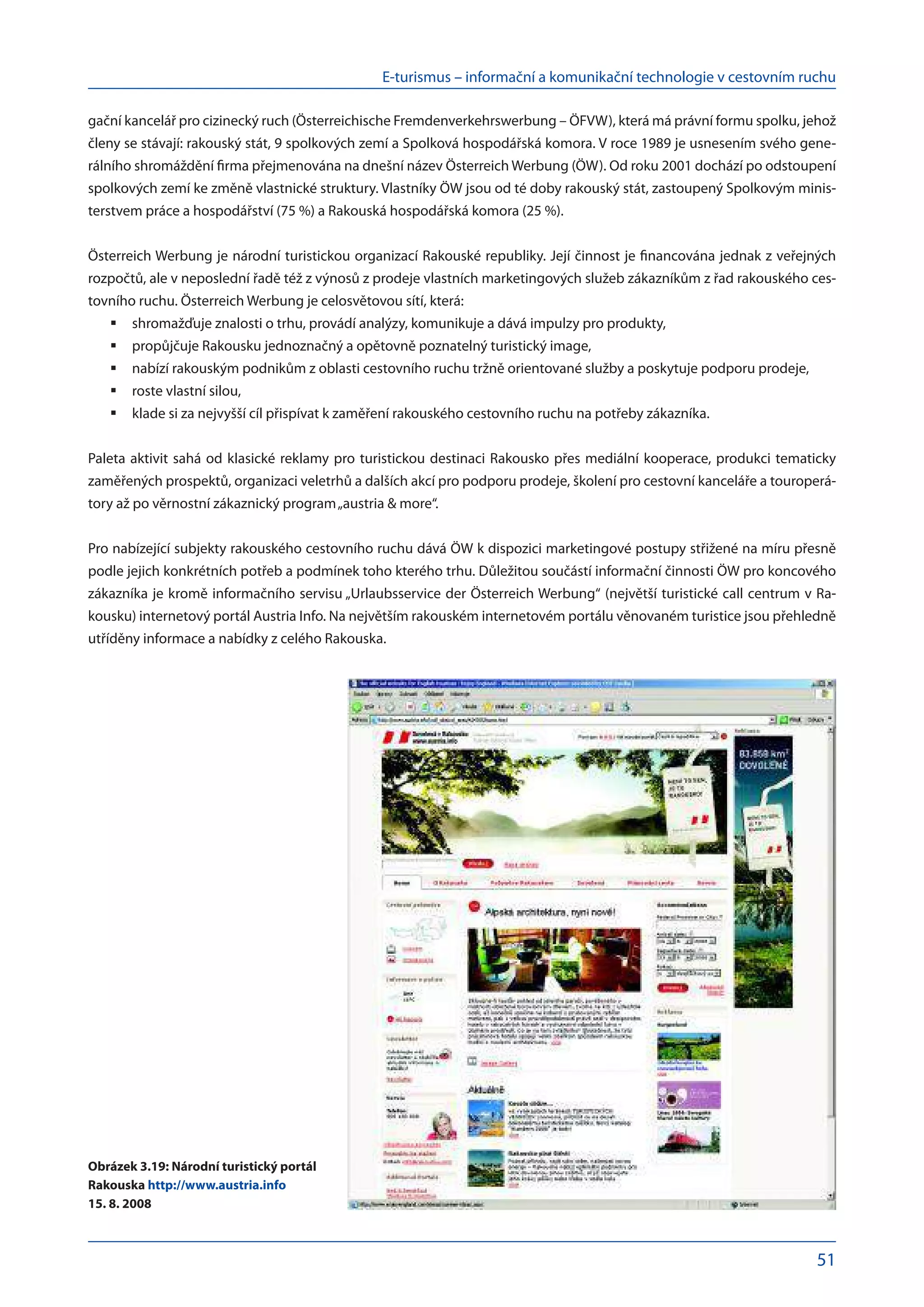 E-turismus – informační a komunikační technologie v cestovním ruchu
51
gační kancelář pro cizinecký ruch (Österreichische Fremdenverkehrswerbung – ÖFVW), která má právní formu spolku, jehož
členy se stávají: rakouský stát, 9 spolkových zemí a Spolková hospodářská komora. V roce 1989 je usnesením svého gene-
rálního shromáždění firma přejmenována na dnešní název Österreich Werbung (ÖW). Od roku 2001 dochází po odstoupení
spolkových zemí ke změně vlastnické struktury. Vlastníky ÖW jsou od té doby rakouský stát, zastoupený Spolkovým minis-
terstvem práce a hospodářství (75 %) a Rakouská hospodářská komora (25 %).
Österreich Werbung je národní turistickou organizací Rakouské republiky. Její činnost je financována jednak z veřejných
rozpočtů, ale v neposlední řadě též z výnosů z prodeje vlastních marketingových služeb zákazníkům z řad rakouského ces-
tovního ruchu. Österreich Werbung je celosvětovou sítí, která:
shromažďuje znalosti o trhu, provádí analýzy, komunikuje a dává impulzy pro produkty,
	
propůjčuje Rakousku jednoznačný a opětovně poznatelný turistický image,
	
nabízí rakouským podnikům z oblasti cestovního ruchu tržně orientované služby a poskytuje podporu prodeje,
	
roste vlastní silou,
	
klade si za nejvyšší cíl přispívat k zaměření rakouského cestovního ruchu na potřeby zákazníka.
	
Paleta aktivit sahá od klasické reklamy pro turistickou destinaci Rakousko přes mediální kooperace, produkci tematicky
zaměřených prospektů, organizaci veletrhů a dalších akcí pro podporu prodeje, školení pro cestovní kanceláře a touroperá-
tory až po věrnostní zákaznický program„austria & more“.
Pro nabízející subjekty rakouského cestovního ruchu dává ÖW k dispozici marketingové postupy střižené na míru přesně
podle jejich konkrétních potřeb a podmínek toho kterého trhu. Důležitou součástí informační činnosti ÖW pro koncového
zákazníka je kromě informačního servisu „Urlaubsservice der Österreich Werbung“ (největší turistické call centrum v Ra-
kousku) internetový portál Austria Info. Na největším rakouském internetovém portálu věnovaném turistice jsou přehledně
utříděny informace a nabídky z celého Rakouska.
Obrázek 3.19: Národní turistický portál
Rakouska http://www.austria.info
15. 8. 2008
 