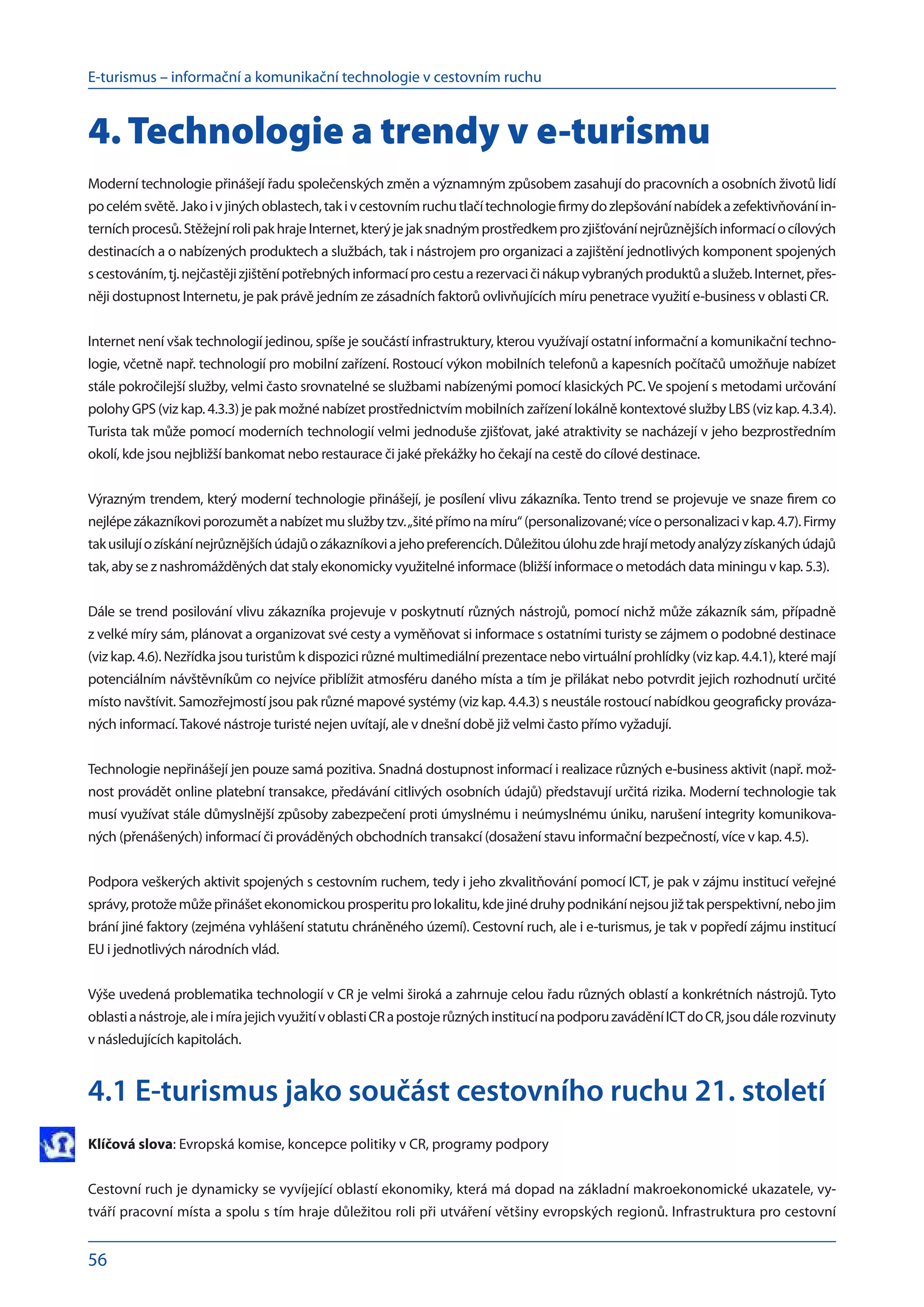 E-turismus – informační a komunikační technologie v cestovním ruchu
56
4. Technologie a trendy v e-turismu
Moderní technologie přinášejí řadu společenských změn a významným způsobem zasahují do pracovních a osobních životů lidí
po celémsvětě. Jakoi v jinýchoblastech,taki v cestovnímruchutlačítechnologiefirmydo zlepšovánínabídeka zefektivňováníin-
terníchprocesů.StěžejnírolipakhrajeInternet,kterýjejaksnadnýmprostředkemprozjišťovánínejrůznějšíchinformacío cílových
destinacích a o nabízených produktech a službách, tak i nástrojem pro organizaci a zajištění jednotlivých komponent spojených
s cestováním,tj.nejčastějizjištěnípotřebnýchinformacíprocestua rezervacičinákupvybranýchproduktůa služeb.Internet,přes-
něji dostupnost Internetu, je pak právě jedním ze zásadních faktorů ovlivňujících míru penetrace využití e-business v oblasti CR.
Internet není však technologií jedinou, spíše je součástí infrastruktury, kterou využívají ostatní informační a komunikační techno-
logie, včetně např. technologií pro mobilní zařízení. Rostoucí výkon mobilních telefonů a kapesních počítačů umožňuje nabízet
stále pokročilejší služby, velmi často srovnatelné se službami nabízenými pomocí klasických PC. Ve spojení s metodami určování
polohy GPS (viz kap. 4.3.3) je pak možné nabízet prostřednictvím mobilních zařízení lokálně kontextové služby LBS (viz kap. 4.3.4).
Turista tak může pomocí moderních technologií velmi jednoduše zjišťovat, jaké atraktivity se nacházejí v jeho bezprostředním
okolí, kde jsou nejbližší bankomat nebo restaurace či jaké překážky ho čekají na cestě do cílové destinace.
Výrazným trendem, který moderní technologie přinášejí, je posílení vlivu zákazníka. Tento trend se projevuje ve snaze firem co
nejlépezákazníkoviporozuměta nabízetmuslužbytzv.„šitépřímona míru“(personalizované;víceo personalizaciv kap.4.7).Firmy
takusilujío získánínejrůznějšíchúdajůo zákazníkovia jehopreferencích.Důležitouúlohuzdehrajímetodyanalýzyzískanýchúdajů
tak, aby se z nashromážděných dat staly ekonomicky využitelné informace (bližší informace o metodách data miningu v kap. 5.3).
Dále se trend posilování vlivu zákazníka projevuje v poskytnutí různých nástrojů, pomocí nichž může zákazník sám, případně
z velké míry sám, plánovat a organizovat své cesty a vyměňovat si informace s ostatními turisty se zájmem o podobné destinace
(viz kap. 4.6). Nezřídka jsou turistům k dispozici různé multimediální prezentace nebo virtuální prohlídky (viz kap. 4.4.1), které mají
potenciálním návštěvníkům co nejvíce přiblížit atmosféru daného místa a tím je přilákat nebo potvrdit jejich rozhodnutí určité
místo navštívit. Samozřejmostí jsou pak různé mapové systémy (viz kap. 4.4.3) s neustále rostoucí nabídkou geograficky prováza-
ných informací.Takové nástroje turisté nejen uvítají, ale v dnešní době již velmi často přímo vyžadují.
Technologie nepřinášejí jen pouze samá pozitiva. Snadná dostupnost informací i realizace různých e-business aktivit (např. mož-
nost provádět online platební transakce, předávání citlivých osobních údajů) představují určitá rizika. Moderní technologie tak
musí využívat stále důmyslnější způsoby zabezpečení proti úmyslnému i neúmyslnému úniku, narušení integrity komunikova-
ných (přenášených) informací či prováděných obchodních transakcí (dosažení stavu informační bezpečností, více v kap. 4.5).
Podpora veškerých aktivit spojených s cestovním ruchem, tedy i jeho zkvalitňování pomocí ICT, je pak v zájmu institucí veřejné
správy,protožemůžepřinášetekonomickouprosperituprolokalitu,kdejinédruhypodnikánínejsoujižtakperspektivní,nebojim
brání jiné faktory (zejména vyhlášení statutu chráněného území). Cestovní ruch, ale i e-turismus, je tak v popředí zájmu institucí
EU i jednotlivých národních vlád.
Výše uvedená problematika technologií v CR je velmi široká a zahrnuje celou řadu různých oblastí a konkrétních nástrojů. Tyto
oblastia nástroje,alei mírajejichvyužitív oblastiCRa postojerůznýchinstitucína podporuzaváděníICTdo CR,jsoudálerozvinuty
v následujících kapitolách.
4.1 E-turismus jako součást cestovního ruchu 21. století
Klíčová slova: Evropská komise, koncepce politiky v CR, programy podpory
Cestovní ruch je dynamicky se vyvíjející oblastí ekonomiky, která má dopad na základní makroekonomické ukazatele, vy-
tváří pracovní místa a spolu s tím hraje důležitou roli při utváření většiny evropských regionů. Infrastruktura pro cestovní
 