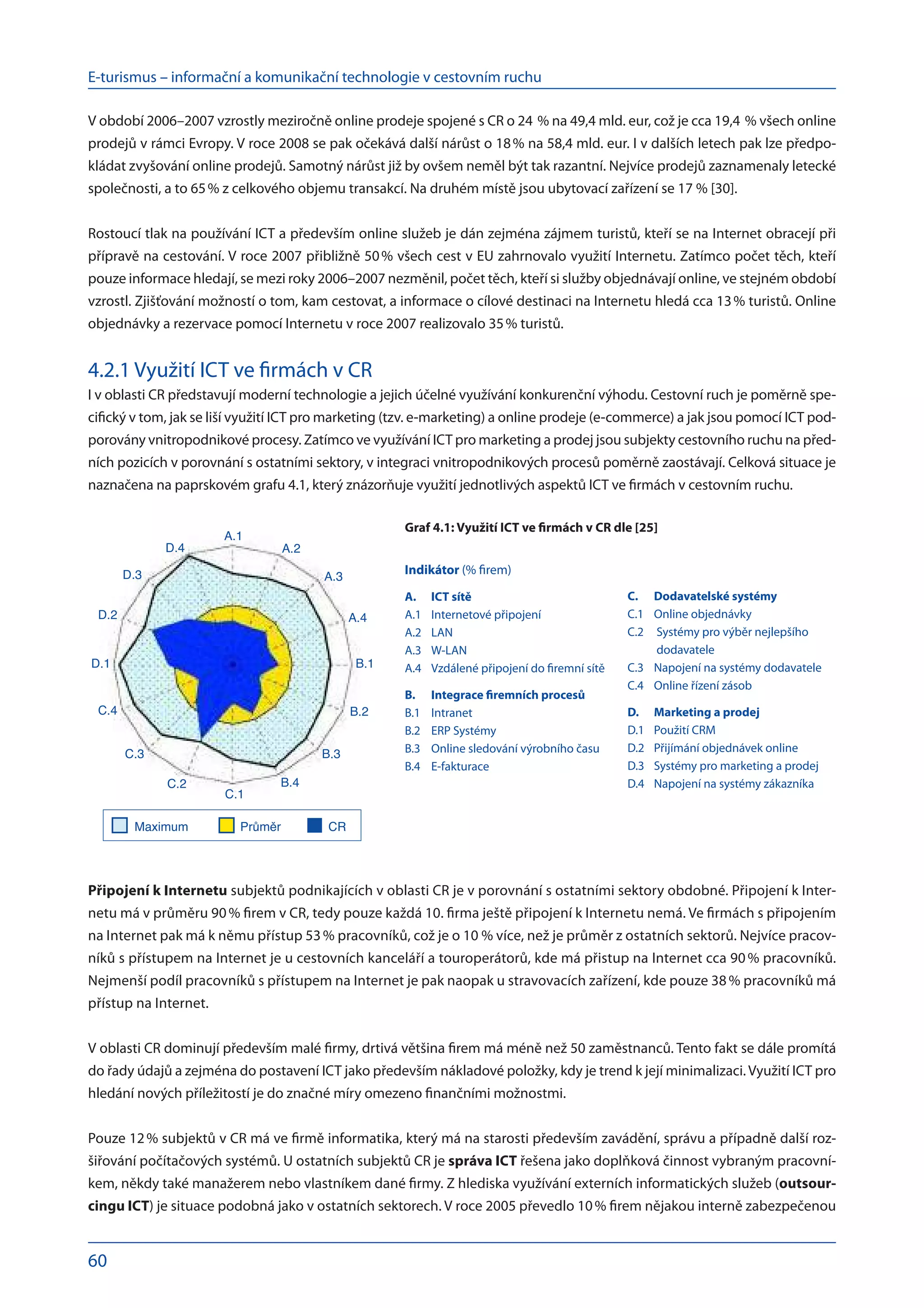 E-turismus – informační a komunikační technologie v cestovním ruchu
60
V období 2006–2007 vzrostly meziročně online prodeje spojené s CR o 24  % na 49,4 mld. eur, což je cca 19,4 % všech online
prodejů v rámci Evropy. V roce 2008 se pak očekává další nárůst o 18 % na 58,4 mld. eur. I v dalších letech pak lze předpo-
kládat zvyšování online prodejů. Samotný nárůst již by ovšem neměl být tak razantní. Nejvíce prodejů zaznamenaly letecké
společnosti, a to 65 % z celkového objemu transakcí. Na druhém místě jsou ubytovací zařízení se 17 % [30].
Rostoucí tlak na používání ICT a především online služeb je dán zejména zájmem turistů, kteří se na Internet obracejí při
přípravě na cestování. V roce 2007 přibližně 50 % všech cest v EU zahrnovalo využití Internetu. Zatímco počet těch, kteří
pouze informace hledají, se mezi roky 2006–2007 nezměnil, počet těch, kteří si služby objednávají online, ve stejném období
vzrostl. Zjišťování možností o tom, kam cestovat, a informace o cílové destinaci na Internetu hledá cca 13 % turistů. Online
objednávky a rezervace pomocí Internetu v roce 2007 realizovalo 35 % turistů.
4.2.1 Využití ICT ve firmách v CR
I v oblasti CR představují moderní technologie a jejich účelné využívání konkurenční výhodu. Cestovní ruch je poměrně spe-
cifický v tom, jak se liší využití ICT pro marketing (tzv. e-marketing) a online prodeje (e-commerce) a jak jsou pomocí ICT pod-
porovány vnitropodnikové procesy. Zatímco ve využívání ICT pro marketing a prodej jsou subjekty cestovního ruchu na před-
ních pozicích v porovnání s ostatními sektory, v integraci vnitropodnikových procesů poměrně zaostávají. Celková situace je
naznačena na paprskovém grafu 4.1, který znázorňuje využití jednotlivých aspektů ICT ve firmách v cestovním ruchu.
Připojení k Internetu subjektů podnikajících v oblasti CR je v porovnání s ostatními sektory obdobné. Připojení k Inter-
netu má v průměru 90 % firem v CR, tedy pouze každá 10. firma ještě připojení k Internetu nemá. Ve firmách s připojením
na Internet pak má k němu přístup 53 % pracovníků, což je o 10 % více, než je průměr z ostatních sektorů. Nejvíce pracov-
níků s přístupem na Internet je u cestovních kanceláří a touroperátorů, kde má přistup na Internet cca 90 % pracovníků.
Nejmenší podíl pracovníků s přístupem na Internet je pak naopak u stravovacích zařízení, kde pouze 38 % pracovníků má
přístup na Internet.
V oblasti CR dominují především malé firmy, drtivá většina firem má méně než 50 zaměstnanců. Tento fakt se dále promítá
do řady údajů a zejména do postavení ICT jako především nákladové položky, kdy je trend k její minimalizaci. Využití ICT pro
hledání nových příležitostí je do značné míry omezeno finančními možnostmi.
Pouze 12 % subjektů v CR má ve firmě informatika, který má na starosti především zavádění, správu a případně další roz-
šiřování počítačových systémů. U ostatních subjektů CR je správa ICT řešena jako doplňková činnost vybraným pracovní-
kem, někdy také manažerem nebo vlastníkem dané firmy. Z hlediska využívání externích informatických služeb (outsour-
cingu ICT) je situace podobná jako v ostatních sektorech. V roce 2005 převedlo 10 % firem nějakou interně zabezpečenou
A.1
A.2
A.3
A.4
B.1
B.2
B.3
B.4
C.1
C.2
C.3
C.4
D.1
D.2
D.3
D.4
Maximum Průměr CR
Indikátor (% firem)
A.	 ICT sítě
A.1	 Internetové připojení
A.2	 LAN
A.3	 W-LAN
A.4	 Vzdálené připojení do firemní sítě
B.	 Integrace firemních procesů
B.1	 Intranet
B.2	 ERP Systémy
B.3	 Online sledování výrobního času
B.4	 E-fakturace
C.	 Dodavatelské systémy
C.1	 Online objednávky
C.2	 
Systémy pro výběr nejlepšího
dodavatele
C.3	 Napojení na systémy dodavatele
C.4	 Online řízení zásob
D.	 Marketing a prodej
D.1	 Použití CRM
D.2	 Přijímání objednávek online
D.3	 Systémy pro marketing a prodej
D.4	 Napojení na systémy zákazníka
Graf 4.1: Využití ICT ve firmách v CR dle [25]
 