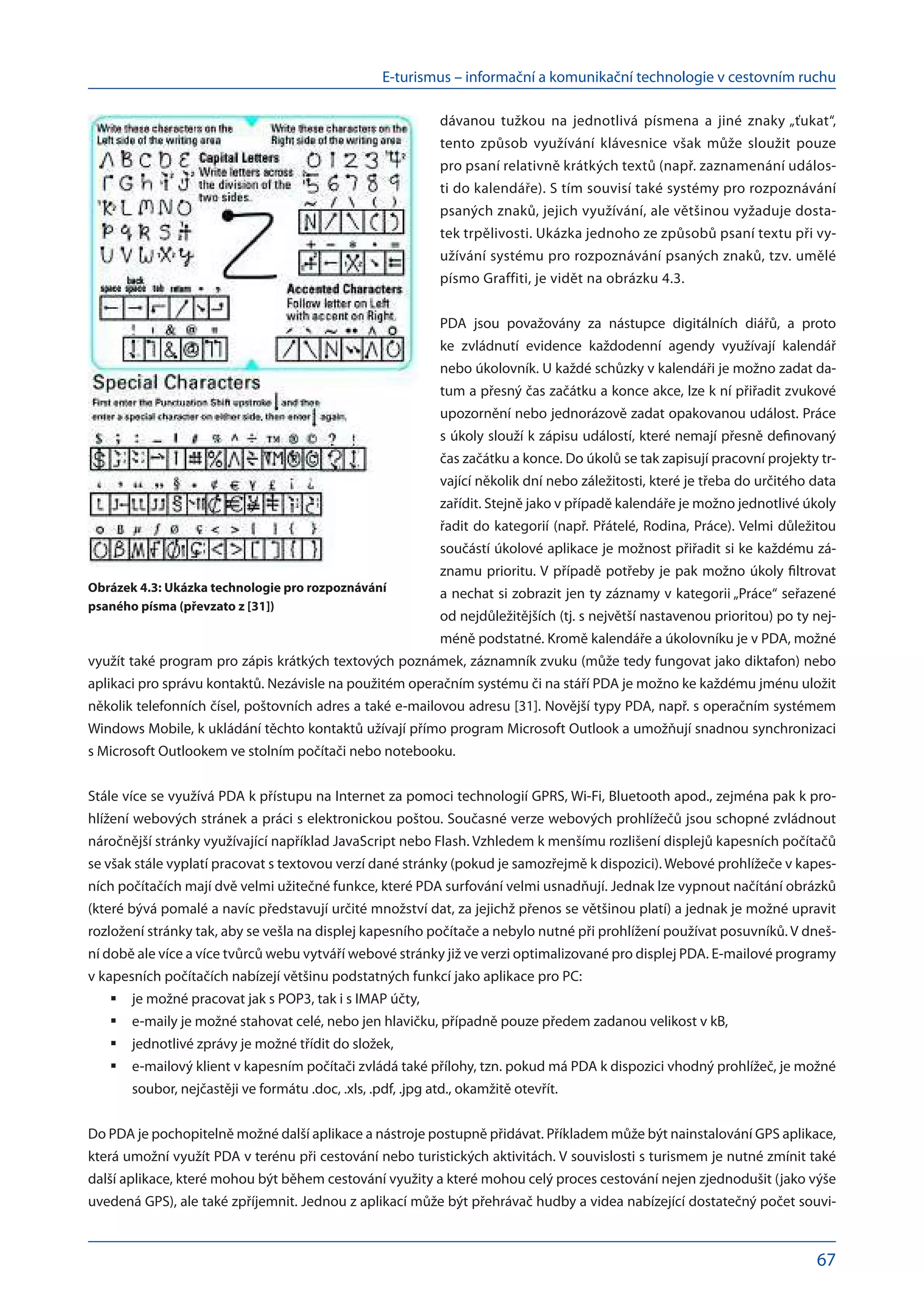 E-turismus – informační a komunikační technologie v cestovním ruchu
67
dávanou tužkou na  jednotlivá písmena a  jiné znaky „ťukat“,
tento způsob využívání klávesnice však může sloužit pouze
pro psaní relativně krátkých textů (např. zaznamenání událos-
ti do kalendáře). S tím souvisí také systémy pro rozpoznávání
psaných znaků, jejich využívání, ale většinou vyžaduje dosta-
tek trpělivosti. Ukázka jednoho ze způsobů psaní textu při vy-
užívání systému pro rozpoznávání psaných znaků, tzv. umělé
písmo Graffiti, je vidět na obrázku 4.3.
PDA jsou považovány za  nástupce digitálních diářů, a  proto
ke  zvládnutí evidence každodenní agendy využívají kalendář
nebo úkolovník. U každé schůzky v kalendáři je možno zadat da-
tum a přesný čas začátku a konce akce, lze k ní přiřadit zvukové
upozornění nebo jednorázově zadat opakovanou událost. Práce
s úkoly slouží k zápisu událostí, které nemají přesně definovaný
čas začátku a konce. Do úkolů se tak zapisují pracovní projekty tr-
vající několik dní nebo záležitosti, které je třeba do určitého data
zařídit. Stejně jako v případě kalendáře je možno jednotlivé úkoly
řadit do kategorií (např. Přátelé, Rodina, Práce). Velmi důležitou
součástí úkolové aplikace je možnost přiřadit si ke každému zá-
znamu prioritu. V případě potřeby je pak možno úkoly filtrovat
a nechat si zobrazit jen ty záznamy v kategorii „Práce“ seřazené
od nejdůležitějších (tj. s největší nastavenou prioritou) po ty nej-
méně podstatné. Kromě kalendáře a úkolovníku je v PDA, možné
využít také program pro zápis krátkých textových poznámek, záznamník zvuku (může tedy fungovat jako diktafon) nebo
aplikaci pro správu kontaktů. Nezávisle na použitém operačním systému či na stáří PDA je možno ke každému jménu uložit
několik telefonních čísel, poštovních adres a také e-mailovou adresu [31]. Novější typy PDA, např. s operačním systémem
Windows Mobile, k ukládání těchto kontaktů užívají přímo program Microsoft Outlook a umožňují snadnou synchronizaci
s Microsoft Outlookem ve stolním počítači nebo notebooku.
Stále více se využívá PDA k přístupu na Internet za pomoci technologií GPRS, Wi-Fi, Bluetooth apod., zejména pak k pro-
hlížení webových stránek a práci s elektronickou poštou. Současné verze webových prohlížečů jsou schopné zvládnout
náročnější stránky využívající například JavaScript nebo Flash. Vzhledem k menšímu rozlišení displejů kapesních počítačů
se však stále vyplatí pracovat s textovou verzí dané stránky (pokud je samozřejmě k dispozici). Webové prohlížeče v kapes-
ních počítačích mají dvě velmi užitečné funkce, které PDA surfování velmi usnadňují. Jednak lze vypnout načítání obrázků
(které bývá pomalé a navíc představují určité množství dat, za jejichž přenos se většinou platí) a jednak je možné upravit
rozložení stránky tak, aby se vešla na displej kapesního počítače a nebylo nutné při prohlížení používat posuvníků. V dneš-
ní době ale více a více tvůrců webu vytváří webové stránky již ve verzi optimalizované pro displej PDA. E-mailové programy
v kapesních počítačích nabízejí většinu podstatných funkcí jako aplikace pro PC:
je možné pracovat jak s POP3, tak i s IMAP účty,
	
e-maily je možné stahovat celé, nebo jen hlavičku, případně pouze předem zadanou velikost v kB,
	
jednotlivé zprávy je možné třídit do složek,
	
e-mailový klient v kapesním počítači zvládá také přílohy, tzn. pokud má PDA k dispozici vhodný prohlížeč, je možné
	
soubor, nejčastěji ve formátu .doc, .xls, .pdf, .jpg atd., okamžitě otevřít.
Do PDA je pochopitelně možné další aplikace a nástroje postupně přidávat. Příkladem může být nainstalování GPS aplikace,
která umožní využít PDA v terénu při cestování nebo turistických aktivitách. V souvislosti s turismem je nutné zmínit také
další aplikace, které mohou být během cestování využity a které mohou celý proces cestování nejen zjednodušit (jako výše
uvedená GPS), ale také zpříjemnit. Jednou z aplikací může být přehrávač hudby a videa nabízející dostatečný počet souvi-
Obrázek 4.3: Ukázka technologie pro rozpoznávání
psaného písma (převzato z [31])
 