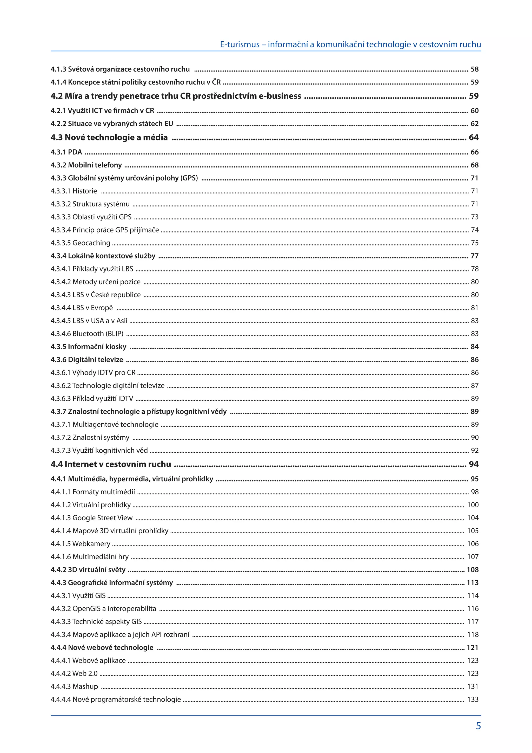 E-turismus – informační a komunikační technologie v cestovním ruchu
5
4.1.3 Světová organizace cestovního ruchu .......................................................................................................................................................... 58
4.1.4 Koncepce státní politiky cestovního ruchu v ČR .......................................................................................................................................... 59
4.2 Míra a trendy penetrace trhu CR prostřednictvím e-business ....................................................................... 59
4.2.1 Využití ICT ve firmách v CR ............................................................................................................................................................................... 60
4.2.2 Situace ve vybraných státech EU .................................................................................................................................................................... 62
4.3 Nové technologie a média ................................................................................................................................ 64
4.3.1 PDA ....................................................................................................................................................................................................................... 66
4.3.2 Mobilní telefony ................................................................................................................................................................................................. 68
4.3.3 Globální systémy určování polohy (GPS) ...................................................................................................................................................... 71
4.3.3.1 Historie ........................................................................................................................................................................................................................................... 71
4.3.3.2 Struktura systému ....................................................................................................................................................................................................................... 71
4.3.3.3 Oblasti využití GPS ...................................................................................................................................................................................................................... 73
4.3.3.4 Princip práce GPS přijímače .
.................................................................................................................................................................................................... 74
4.3.3.5 Geocaching ................................................................................................................................................................................................................................... 75
4.3.4 Lokálně kontextové služby .............................................................................................................................................................................. 77
4.3.4.1 Příklady využití LBS ..................................................................................................................................................................................................................... 78
4.3.4.2 Metody určení pozice ................................................................................................................................................................................................................ 80
4.3.4.3 LBS v České republice ................................................................................................................................................................................................................ 80
4.3.4.4 LBS v Evropě ................................................................................................................................................................................................................................. 81
4.3.4.5 LBS v USA a v Asii ......................................................................................................................................................................................................................... 83
4.3.4.6 Bluetooth (BLIP) ........................................................................................................................................................................................................................... 83
4.3.5 Informační kiosky ............................................................................................................................................................................................. 84
4.3.6 Digitální televize ................................................................................................................................................................................................ 86
4.3.6.1 Výhody iDTV pro CR .
................................................................................................................................................................................................................... 86
4.3.6.2 Technologie digitální televize ................................................................................................................................................................................................. 87
4.3.6.3 Příklad využití iDTV ..................................................................................................................................................................................................................... 89
4.3.7 Znalostní technologie a přístupy kognitivní vědy ...................................................................................................................................... 89
4.3.7.1 Multiagentové technologie ..................................................................................................................................................................................................... 89
4.3.7.2 Znalostní systémy ....................................................................................................................................................................................................................... 90
4.3.7.3 Využití kognitivních věd ............................................................................................................................................................................................................ 92
4.4 Internet v cestovním ruchu ............................................................................................................................... 94
4.4.1 Multimédia, hypermédia, virtuální prohlídky .............................................................................................................................................. 95
4.4.1.1 Formáty multimédií .................................................................................................................................................................................................................... 98
4.4.1.2 Virtuální prohlídky ................................................................................................................................................................................................................... 100
4.4.1.3 Google Street View .................................................................................................................................................................................................................. 104
4.4.1.4 Mapové 3D virtuální prohlídky .
........................................................................................................................................................................................... 105
4.4.1.5 Webkamery .
................................................................................................................................................................................................................................ 106
4.4.1.6 Multimediální hry ..................................................................................................................................................................................................................... 107
4.4.2 3D virtuální světy ............................................................................................................................................................................................. 108
4.4.3 Geografické informační systémy .................................................................................................................................................................. 113
4.4.3.1 Využití GIS ................................................................................................................................................................................................................................... 114
4.4.3.2 OpenGIS a interoperabilita ................................................................................................................................................................................................... 116
4.4.3.3 Technické aspekty GIS ............................................................................................................................................................................................................ 117
4.4.3.4 Mapové aplikace a jejich API rozhraní .............................................................................................................................................................................. 118
4.4.4 Nové webové technologie ............................................................................................................................................................................. 121
4.4.4.1 Webové aplikace ....................................................................................................................................................................................................................... 123
4.4.4.2 Web 2.0 ......................................................................................................................................................................................................................................... 123
4.4.4.3 Mashup ........................................................................................................................................................................................................................................ 131
4.4.4.4 Nové programátorské technologie .................................................................................................................................................................................... 133
 