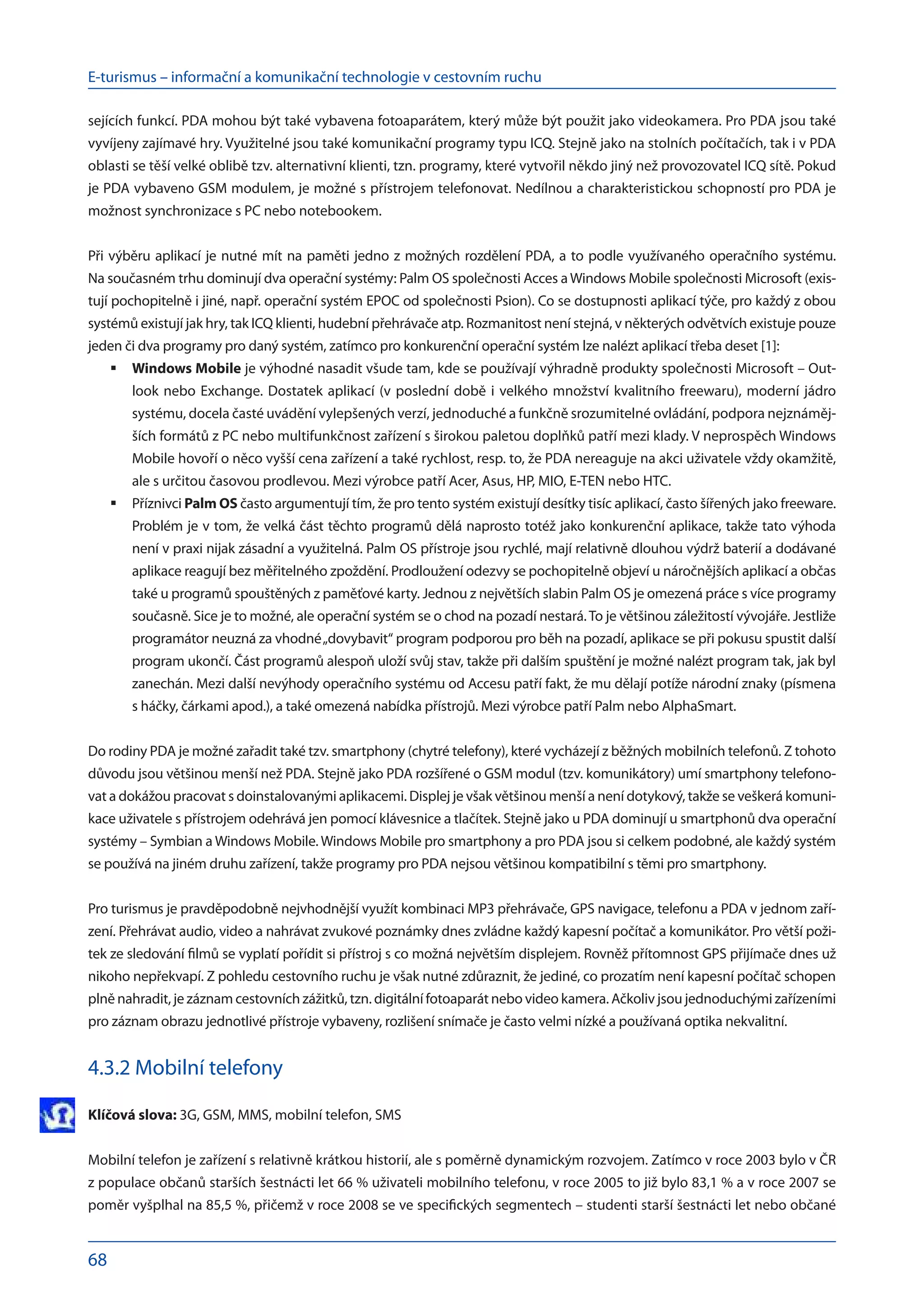 E-turismus – informační a komunikační technologie v cestovním ruchu
68
sejících funkcí. PDA mohou být také vybavena fotoaparátem, který může být použit jako videokamera. Pro PDA jsou také
vyvíjeny zajímavé hry. Využitelné jsou také komunikační programy typu ICQ. Stejně jako na stolních počítačích, tak i v PDA
oblasti se těší velké oblibě tzv. alternativní klienti, tzn. programy, které vytvořil někdo jiný než provozovatel ICQ sítě. Pokud
je PDA vybaveno GSM modulem, je možné s přístrojem telefonovat. Nedílnou a charakteristickou schopností pro PDA je
možnost synchronizace s PC nebo notebookem.
Při výběru aplikací je nutné mít na paměti jedno z možných rozdělení PDA, a to podle využívaného operačního systému.
Na současném trhu dominují dva operační systémy: Palm OS společnosti Acces a Windows Mobile společnosti Microsoft (exis-
tují pochopitelně i jiné, např. operační systém EPOC od společnosti Psion). Co se dostupnosti aplikací týče, pro každý z obou
systémů existují jak hry, tak ICQ klienti, hudební přehrávače atp. Rozmanitost není stejná, v některých odvětvích existuje pouze
jeden či dva programy pro daný systém, zatímco pro konkurenční operační systém lze nalézt aplikací třeba deset [1]:
Windows Mobile
	 je výhodné nasadit všude tam, kde se používají výhradně produkty společnosti Microsoft – Out-
look nebo Exchange. Dostatek aplikací (v poslední době i velkého množství kvalitního freewaru), moderní jádro
systému, docela časté uvádění vylepšených verzí, jednoduché a funkčně srozumitelné ovládání, podpora nejznáměj-
ších formátů z PC nebo multifunkčnost zařízení s širokou paletou doplňků patří mezi klady. V neprospěch Windows
Mobile hovoří o něco vyšší cena zařízení a také rychlost, resp. to, že PDA nereaguje na akci uživatele vždy okamžitě,
ale s určitou časovou prodlevou. Mezi výrobce patří Acer, Asus, HP, MIO, E-TEN nebo HTC.
Příznivci
	 Palm OS často argumentují tím, že pro tento systém existují desítky tisíc aplikací, často šířených jako freeware.
Problém je v tom, že velká část těchto programů dělá naprosto totéž jako konkurenční aplikace, takže tato výhoda
není v praxi nijak zásadní a využitelná. Palm OS přístroje jsou rychlé, mají relativně dlouhou výdrž baterií a dodávané
aplikace reagují bez měřitelného zpoždění. Prodloužení odezvy se pochopitelně objeví u náročnějších aplikací a občas
také u programů spouštěných z paměťové karty. Jednou z největších slabin Palm OS je omezená práce s více programy
současně. Sice je to možné, ale operační systém se o chod na pozadí nestará.To je většinou záležitostí vývojáře. Jestliže
programátor neuzná za vhodné„dovybavit“ program podporou pro běh na pozadí, aplikace se při pokusu spustit další
program ukončí. Část programů alespoň uloží svůj stav, takže při dalším spuštění je možné nalézt program tak, jak byl
zanechán. Mezi další nevýhody operačního systému od Accesu patří fakt, že mu dělají potíže národní znaky (písmena
s háčky, čárkami apod.), a také omezená nabídka přístrojů. Mezi výrobce patří Palm nebo AlphaSmart.
Do rodiny PDA je možné zařadit také tzv. smartphony (chytré telefony), které vycházejí z běžných mobilních telefonů. Z tohoto
důvodu jsou většinou menší než PDA. Stejně jako PDA rozšířené o GSM modul (tzv. komunikátory) umí smartphony telefono-
vat a dokážou pracovat s doinstalovanými aplikacemi. Displej je však většinou menší a není dotykový, takže se veškerá komuni-
kace uživatele s přístrojem odehrává jen pomocí klávesnice a tlačítek. Stejně jako u PDA dominují u smartphonů dva operační
systémy – Symbian a Windows Mobile. Windows Mobile pro smartphony a pro PDA jsou si celkem podobné, ale každý systém
se používá na jiném druhu zařízení, takže programy pro PDA nejsou většinou kompatibilní s těmi pro smartphony.
Pro turismus je pravděpodobně nejvhodnější využít kombinaci MP3 přehrávače, GPS navigace, telefonu a PDA v jednom zaří-
zení. Přehrávat audio, video a nahrávat zvukové poznámky dnes zvládne každý kapesní počítač a komunikátor. Pro větší poži-
tek ze sledování filmů se vyplatí pořídit si přístroj s co možná největším displejem. Rovněž přítomnost GPS přijímače dnes už
nikoho nepřekvapí. Z pohledu cestovního ruchu je však nutné zdůraznit, že jediné, co prozatím není kapesní počítač schopen
plně nahradit, je záznam cestovních zážitků, tzn. digitální fotoaparát nebo video kamera. Ačkoliv jsou jednoduchými zařízeními
pro záznam obrazu jednotlivé přístroje vybaveny, rozlišení snímače je často velmi nízké a používaná optika nekvalitní.
4.3.2 Mobilní telefony
Klíčová slova: 3G, GSM, MMS, mobilní telefon, SMS
Mobilní telefon je zařízení s relativně krátkou historií, ale s poměrně dynamickým rozvojem. Zatímco v roce 2003 bylo v ČR
z populace občanů starších šestnácti let 66 % uživateli mobilního telefonu, v roce 2005 to již bylo 83,1 % a v roce 2007 se
poměr vyšplhal na 85,5 %, přičemž v roce 2008 se ve specifických segmentech – studenti starší šestnácti let nebo občané
 