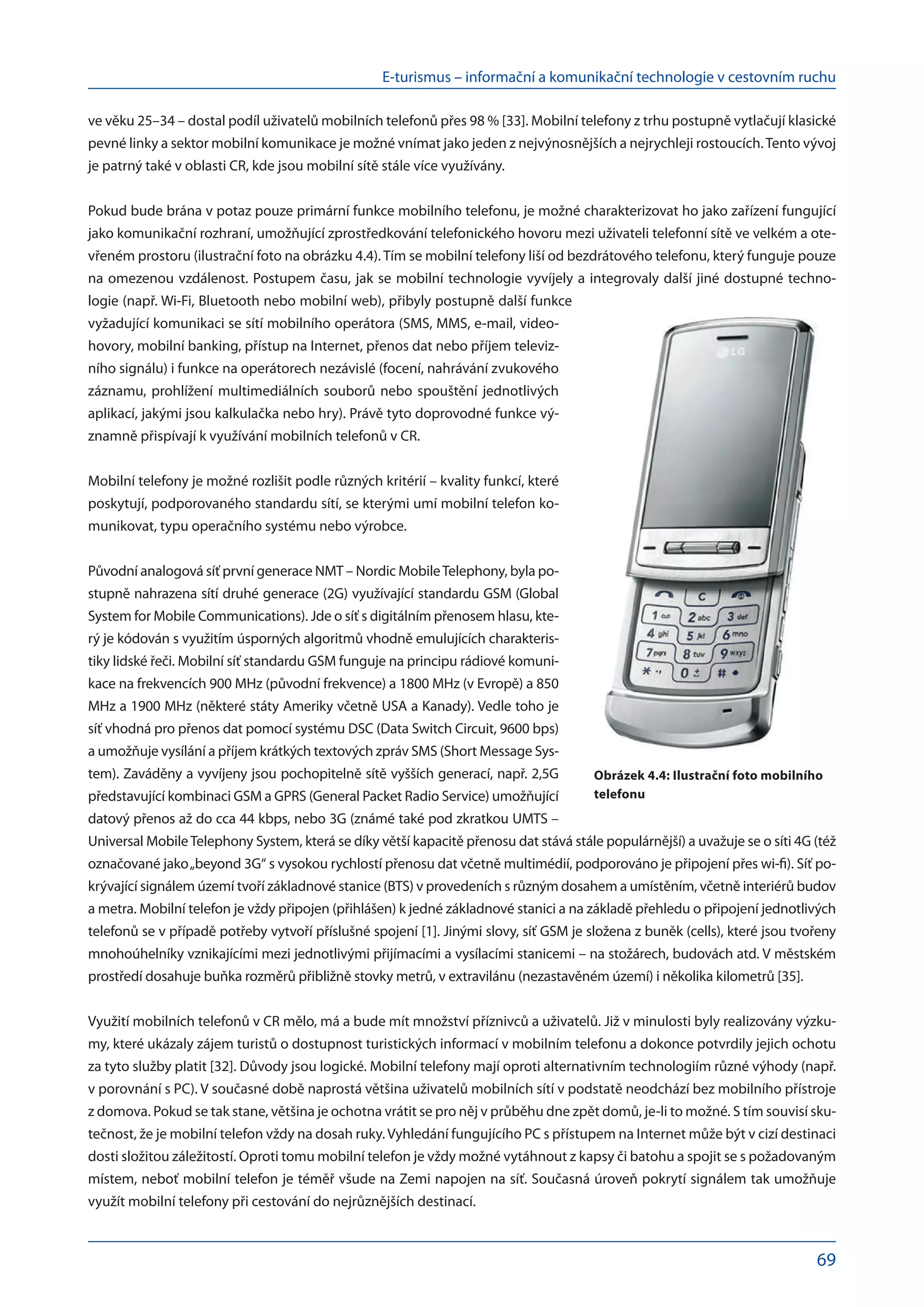 E-turismus – informační a komunikační technologie v cestovním ruchu
69
ve věku 25–34 – dostal podíl uživatelů mobilních telefonů přes 98 % [33]. Mobilní telefony z trhu postupně vytlačují klasické
pevné linky a sektor mobilní komunikace je možné vnímat jako jeden z nejvýnosnějších a nejrychleji rostoucích.Tento vývoj
je patrný také v oblasti CR, kde jsou mobilní sítě stále více využívány.
Pokud bude brána v potaz pouze primární funkce mobilního telefonu, je možné charakterizovat ho jako zařízení fungující
jako komunikační rozhraní, umožňující zprostředkování telefonického hovoru mezi uživateli telefonní sítě ve velkém a ote-
vřeném prostoru (ilustrační foto na obrázku 4.4). Tím se mobilní telefony liší od bezdrátového telefonu, který funguje pouze
na omezenou vzdálenost. Postupem času, jak se mobilní technologie vyvíjely a integrovaly další jiné dostupné techno-
logie (např. Wi-Fi, Bluetooth nebo mobilní web), přibyly postupně další funkce
vyžadující komunikaci se sítí mobilního operátora (SMS, MMS, e-mail, video-
hovory, mobilní banking, přístup na Internet, přenos dat nebo příjem televiz-
ního signálu) i funkce na operátorech nezávislé (focení, nahrávání zvukového
záznamu, prohlížení multimediálních souborů nebo spouštění jednotlivých
aplikací, jakými jsou kalkulačka nebo hry). Právě tyto doprovodné funkce vý-
znamně přispívají k využívání mobilních telefonů v CR.
Mobilní telefony je možné rozlišit podle různých kritérií – kvality funkcí, které
poskytují, podporovaného standardu sítí, se kterými umí mobilní telefon ko-
munikovat, typu operačního systému nebo výrobce.
Původní analogová síť první generace NMT – Nordic MobileTelephony, byla po-
stupně nahrazena sítí druhé generace (2G) využívající standardu GSM (Global
System for Mobile Communications). Jde o síť s digitálním přenosem hlasu, kte-
rý je kódován s využitím úsporných algoritmů vhodně emulujících charakteris-
tiky lidské řeči. Mobilní síť standardu GSM funguje na principu rádiové komuni-
kace na frekvencích 900 MHz (původní frekvence) a 1800 MHz (v Evropě) a 850
MHz a 1900 MHz (některé státy Ameriky včetně USA a Kanady). Vedle toho je
síť vhodná pro přenos dat pomocí systému DSC (Data Switch Circuit, 9600 bps)
a umožňuje vysílání a příjem krátkých textových zpráv SMS (Short Message Sys-
tem). Zaváděny a vyvíjeny jsou pochopitelně sítě vyšších generací, např. 2,5G
představující kombinaci GSM a GPRS (General Packet Radio Service) umožňující
datový přenos až do cca 44 kbps, nebo 3G (známé také pod zkratkou UMTS –
Universal MobileTelephony System, která se díky větší kapacitě přenosu dat stává stále populárnější) a uvažuje se o síti 4G (též
označované jako„beyond 3G“ s vysokou rychlostí přenosu dat včetně multimédií, podporováno je připojení přes wi-fi). Síť po-
krývající signálem území tvoří základnové stanice (BTS) v provedeních s různým dosahem a umístěním, včetně interiérů budov
a metra. Mobilní telefon je vždy připojen (přihlášen) k jedné základnové stanici a na základě přehledu o připojení jednotlivých
telefonů se v případě potřeby vytvoří příslušné spojení [1]. Jinými slovy, síť GSM je složena z buněk (cells), které jsou tvořeny
mnohoúhelníky vznikajícími mezi jednotlivými přijímacími a vysílacími stanicemi – na stožárech, budovách atd. V městském
prostředí dosahuje buňka rozměrů přibližně stovky metrů, v extravilánu (nezastavěném území) i několika kilometrů [35].
Využití mobilních telefonů v CR mělo, má a bude mít množství příznivců a uživatelů. Již v minulosti byly realizovány výzku-
my, které ukázaly zájem turistů o dostupnost turistických informací v mobilním telefonu a dokonce potvrdily jejich ochotu
za tyto služby platit [32]. Důvody jsou logické. Mobilní telefony mají oproti alternativním technologiím různé výhody (např.
v porovnání s PC). V současné době naprostá většina uživatelů mobilních sítí v podstatě neodchází bez mobilního přístroje
z domova. Pokud se tak stane, většina je ochotna vrátit se pro něj v průběhu dne zpět domů, je-li to možné. S tím souvisí sku-
tečnost, že je mobilní telefon vždy na dosah ruky. Vyhledání fungujícího PC s přístupem na Internet může být v cizí destinaci
dosti složitou záležitostí. Oproti tomu mobilní telefon je vždy možné vytáhnout z kapsy či batohu a spojit se s požadovaným
místem, neboť mobilní telefon je téměř všude na Zemi napojen na síť. Současná úroveň pokrytí signálem tak umožňuje
využít mobilní telefony při cestování do nejrůznějších destinací.
Obrázek 4.4: Ilustrační foto mobilního
telefonu
 