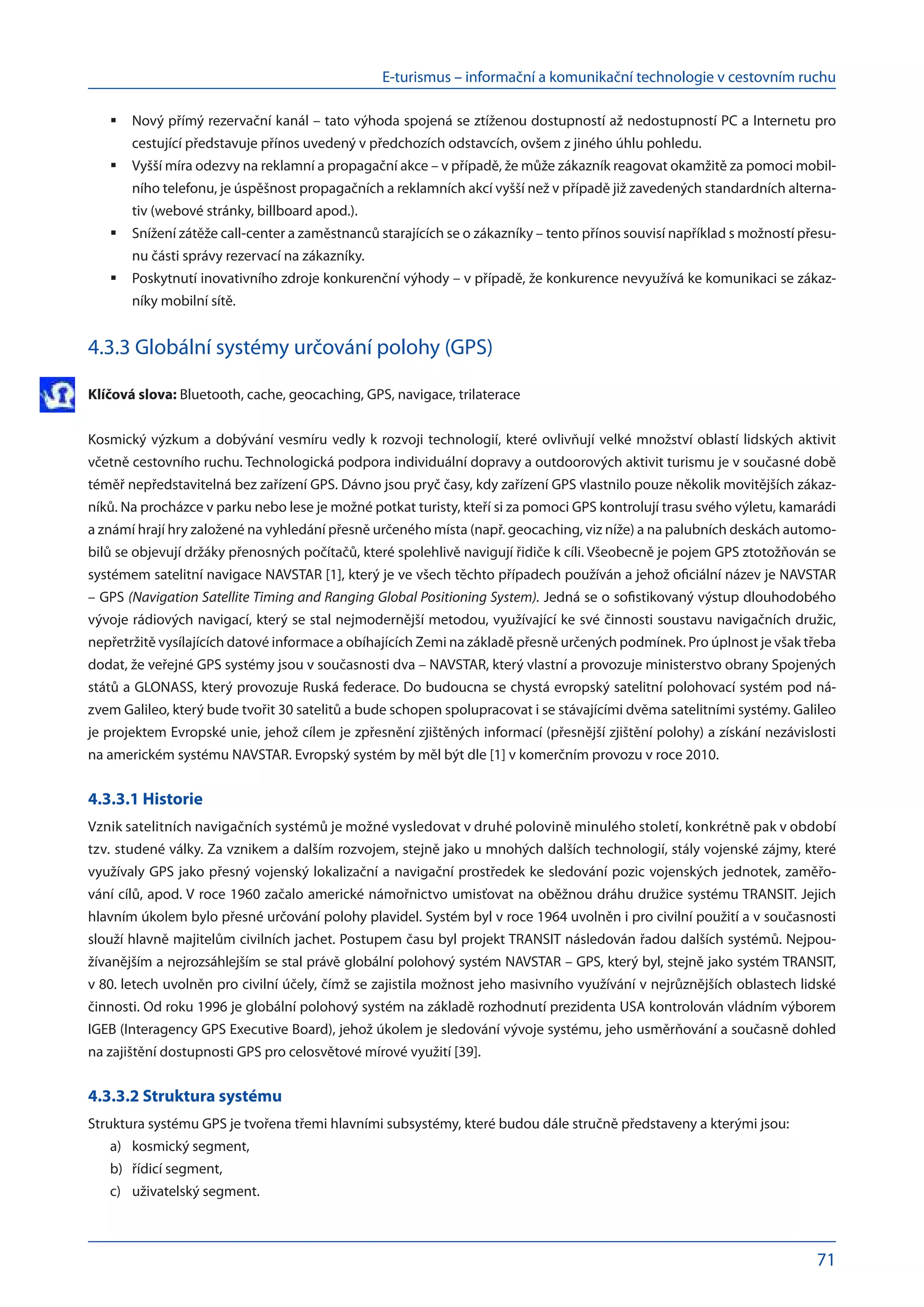 E-turismus – informační a komunikační technologie v cestovním ruchu
71
Nový přímý rezervační kanál – tato výhoda spojená se ztíženou dostupností až nedostupností PC a Internetu pro
	
cestující představuje přínos uvedený v předchozích odstavcích, ovšem z jiného úhlu pohledu.
Vyšší míra odezvy na reklamní a propagační akce – v případě, že může zákazník reagovat okamžitě za pomoci mobil-
	
ního telefonu, je úspěšnost propagačních a reklamních akcí vyšší než v případě již zavedených standardních alterna-
tiv (webové stránky, billboard apod.).
Snížení zátěže call-center a zaměstnanců starajících se o zákazníky – tento přínos souvisí například s možností přesu-
	
nu části správy rezervací na zákazníky.
Poskytnutí inovativního zdroje konkurenční výhody – v případě, že konkurence nevyužívá ke komunikaci se zákaz-
	
níky mobilní sítě.
4.3.3 Globální systémy určování polohy (GPS)
Klíčová slova: Bluetooth, cache, geocaching, GPS, navigace, trilaterace
Kosmický výzkum a dobývání vesmíru vedly k rozvoji technologií, které ovlivňují velké množství oblastí lidských aktivit
včetně cestovního ruchu. Technologická podpora individuální dopravy a outdoorových aktivit turismu je v současné době
téměř nepředstavitelná bez zařízení GPS. Dávno jsou pryč časy, kdy zařízení GPS vlastnilo pouze několik movitějších zákaz-
níků. Na procházce v parku nebo lese je možné potkat turisty, kteří si za pomoci GPS kontrolují trasu svého výletu, kamarádi
a známí hrají hry založené na vyhledání přesně určeného místa (např. geocaching, viz níže) a na palubních deskách automo-
bilů se objevují držáky přenosných počítačů, které spolehlivě navigují řidiče k cíli. Všeobecně je pojem GPS ztotožňován se
systémem satelitní navigace NAVSTAR [1], který je ve všech těchto případech používán a jehož oficiální název je NAVSTAR
– GPS (Navigation Satellite Timing and Ranging Global Positioning System). Jedná se o sofistikovaný výstup dlouhodobého
vývoje rádiových navigací, který se stal nejmodernější metodou, využívající ke své činnosti soustavu navigačních družic,
nepřetržitě vysílajících datové informace a obíhajících Zemi na základě přesně určených podmínek. Pro úplnost je však třeba
dodat, že veřejné GPS systémy jsou v současnosti dva – NAVSTAR, který vlastní a provozuje ministerstvo obrany Spojených
států a GLONASS, který provozuje Ruská federace. Do budoucna se chystá evropský satelitní polohovací systém pod ná-
zvem Galileo, který bude tvořit 30 satelitů a bude schopen spolupracovat i se stávajícími dvěma satelitními systémy. Galileo
je projektem Evropské unie, jehož cílem je zpřesnění zjištěných informací (přesnější zjištění polohy) a získání nezávislosti
na americkém systému NAVSTAR. Evropský systém by měl být dle [1] v komerčním provozu v roce 2010.
4.3.3.1 Historie
Vznik satelitních navigačních systémů je možné vysledovat v druhé polovině minulého století, konkrétně pak v období
tzv. studené války. Za vznikem a dalším rozvojem, stejně jako u mnohých dalších technologií, stály vojenské zájmy, které
využívaly GPS jako přesný vojenský lokalizační a navigační prostředek ke sledování pozic vojenských jednotek, zaměřo-
vání cílů, apod. V roce 1960 začalo americké námořnictvo umisťovat na oběžnou dráhu družice systému TRANSIT. Jejich
hlavním úkolem bylo přesné určování polohy plavidel. Systém byl v roce 1964 uvolněn i pro civilní použití a v současnosti
slouží hlavně majitelům civilních jachet. Postupem času byl projekt TRANSIT následován řadou dalších systémů. Nejpou-
žívanějším a nejrozsáhlejším se stal právě globální polohový systém NAVSTAR – GPS, který byl, stejně jako systém TRANSIT,
v 80. letech uvolněn pro civilní účely, čímž se zajistila možnost jeho masivního využívání v nejrůznějších oblastech lidské
činnosti. Od roku 1996 je globální polohový systém na základě rozhodnutí prezidenta USA kontrolován vládním výborem
IGEB (Interagency GPS Executive Board), jehož úkolem je sledování vývoje systému, jeho usměrňování a současně dohled
na zajištění dostupnosti GPS pro celosvětové mírové využití [39].
4.3.3.2 Struktura systému
Struktura systému GPS je tvořena třemi hlavními subsystémy, které budou dále stručně představeny a kterými jsou:
kosmický segment,
a)	
řídicí segment,
b)	
uživatelský segment.
c)	
 