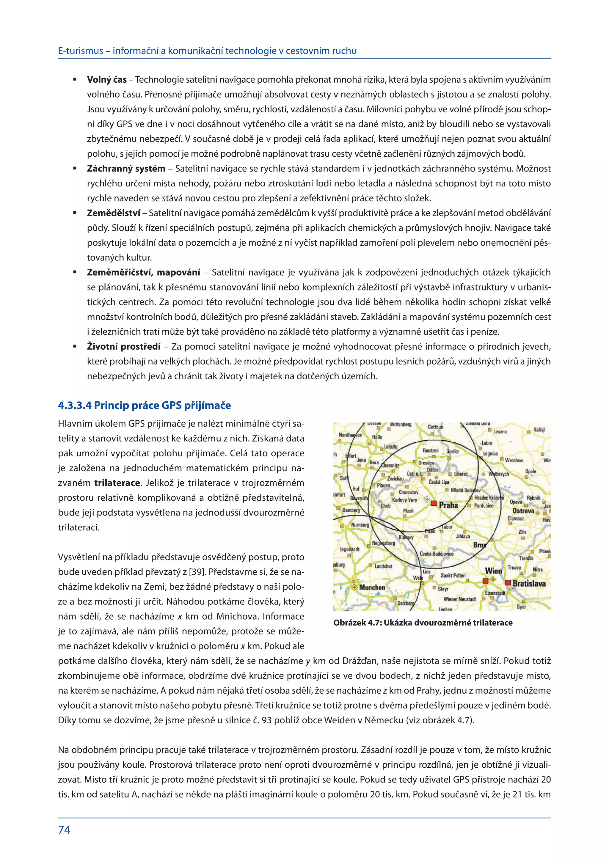 E-turismus – informační a komunikační technologie v cestovním ruchu
74
Volný čas
	 –Technologie satelitní navigace pomohla překonat mnohá rizika, která byla spojena s aktivním využíváním
volného času. Přenosné přijímače umožňují absolvovat cesty v neznámých oblastech s jistotou a se znalostí polohy.
Jsou využívány k určování polohy, směru, rychlosti, vzdáleností a času. Milovníci pohybu ve volné přírodě jsou schop-
ni díky GPS ve dne i v noci dosáhnout vytčeného cíle a vrátit se na dané místo, aniž by bloudili nebo se vystavovali
zbytečnému nebezpečí. V současné době je v prodeji celá řada aplikací, které umožňují nejen poznat svou aktuální
polohu, s jejich pomocí je možné podrobně naplánovat trasu cesty včetně začlenění různých zájmových bodů.
Záchranný systém
	 – Satelitní navigace se rychle stává standardem i v jednotkách záchranného systému. Možnost
rychlého určení místa nehody, požáru nebo ztroskotání lodi nebo letadla a následná schopnost být na toto místo
rychle naveden se stává novou cestou pro zlepšení a zefektivnění práce těchto složek.
Zemědělství
	 – Satelitní navigace pomáhá zemědělcům k vyšší produktivitě práce a ke zlepšování metod obdělávání
půdy. Slouží k řízení speciálních postupů, zejména při aplikacích chemických a průmyslových hnojiv. Navigace také
poskytuje lokální data o pozemcích a je možné z ní vyčíst například zamoření polí plevelem nebo onemocnění pěs-
tovaných kultur.
Zeměměřičství, mapování
	 – Satelitní navigace je využívána jak k zodpovězení jednoduchých otázek týkajících
se plánování, tak k přesnému stanovování linií nebo komplexních záležitostí při výstavbě infrastruktury v urbanis-
tických centrech. Za pomoci této revoluční technologie jsou dva lidé během několika hodin schopni získat velké
množství kontrolních bodů, důležitých pro přesné zakládání staveb. Zakládání a mapování systému pozemních cest
i železničních tratí může být také prováděno na základě této platformy a významně ušetřit čas i peníze.
Životní prostředí
	 – Za pomoci satelitní navigace je možné vyhodnocovat přesné informace o přírodních jevech,
které probíhají na velkých plochách. Je možné předpovídat rychlost postupu lesních požárů, vzdušných vírů a jiných
nebezpečných jevů a chránit tak životy i majetek na dotčených územích.
4.3.3.4 Princip práce GPS přijímače
Hlavním úkolem GPS přijímače je nalézt minimálně čtyři sa-
telity a stanovit vzdálenost ke každému z nich. Získaná data
pak umožní vypočítat polohu přijímače. Celá tato operace
je založena na  jednoduchém matematickém principu na-
zvaném trilaterace. Jelikož je trilaterace v trojrozměrném
prostoru relativně komplikovaná a obtížně představitelná,
bude její podstata vysvětlena na jednodušší dvourozměrné
trilateraci.
Vysvětlení na příkladu představuje osvědčený postup, proto
bude uveden příklad převzatý z [39]. Představme si, že se na-
cházíme kdekoliv na Zemi, bez žádné představy o naší polo-
ze a bez možnosti ji určit. Náhodou potkáme člověka, který
nám sdělí, že se nacházíme x km od Mnichova. Informace
je to zajímavá, ale nám příliš nepomůže, protože se může-
me nacházet kdekoliv v kružnici o poloměru x km. Pokud ale
potkáme dalšího člověka, který nám sdělí, že se nacházíme y km od Drážďan, naše nejistota se mírně sníží. Pokud totiž
zkombinujeme obě informace, obdržíme dvě kružnice protínající se ve dvou bodech, z nichž jeden představuje místo,
na kterém se nacházíme. A pokud nám nějaká třetí osoba sdělí, že se nacházíme z km od Prahy, jednu z možností můžeme
vyloučit a stanovit místo našeho pobytu přesně. Třetí kružnice se totiž protne s dvěma předešlými pouze v jediném bodě.
Díky tomu se dozvíme, že jsme přesně u silnice č. 93 poblíž obce Weiden v Německu (viz obrázek 4.7).
Na obdobném principu pracuje také trilaterace v trojrozměrném prostoru. Zásadní rozdíl je pouze v tom, že místo kružnic
jsou používány koule. Prostorová trilaterace proto není oproti dvourozměrné v principu rozdílná, jen je obtížné ji vizuali-
zovat. Místo tří kružnic je proto možné představit si tři protínající se koule. Pokud se tedy uživatel GPS přístroje nachází 20
tis. km od satelitu A, nachází se někde na plášti imaginární koule o poloměru 20 tis. km. Pokud současně ví, že je 21 tis. km
Obrázek 4.7: Ukázka dvourozměrné trilaterace
 