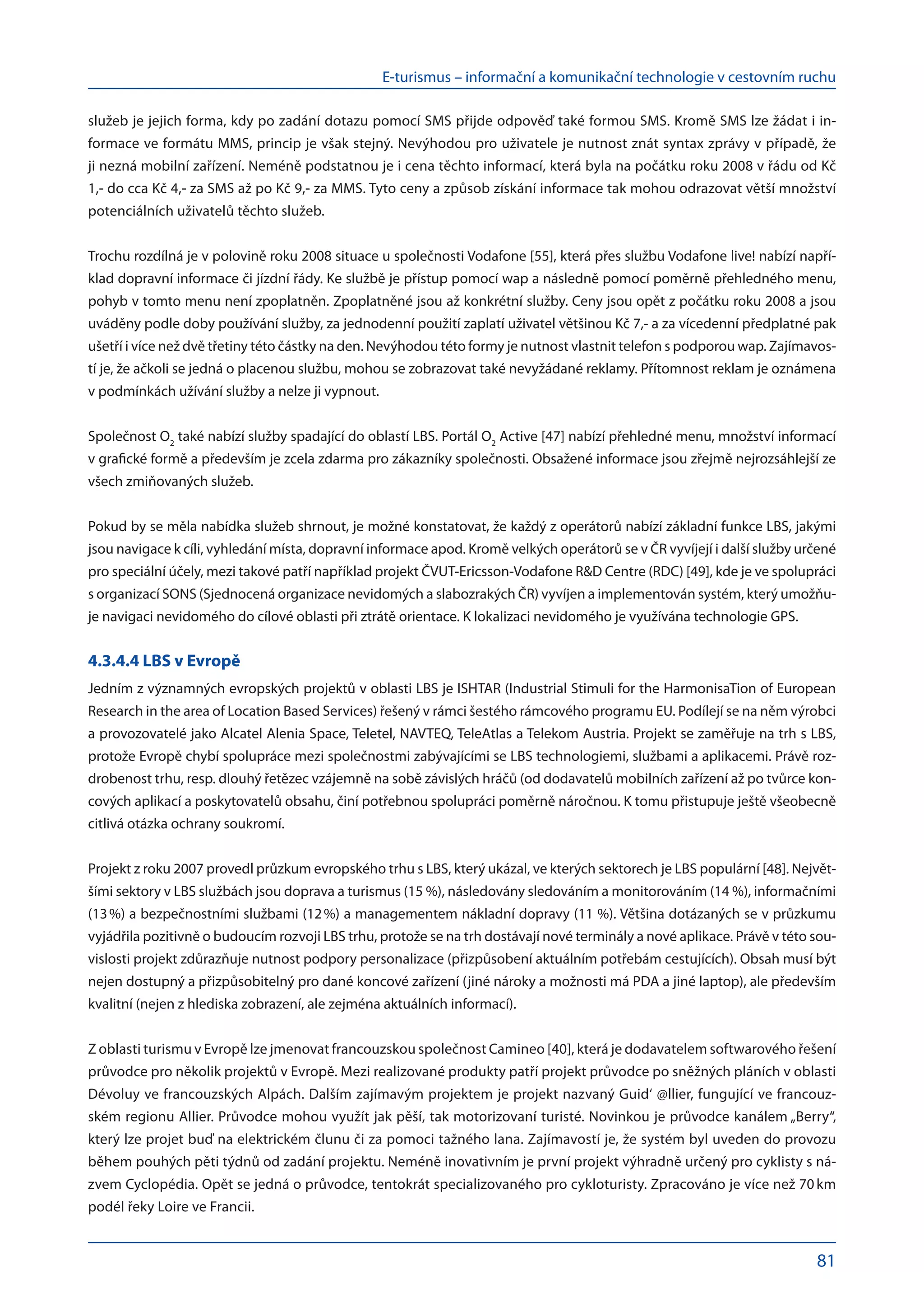 E-turismus – informační a komunikační technologie v cestovním ruchu
81
služeb je jejich forma, kdy po zadání dotazu pomocí SMS přijde odpověď také formou SMS. Kromě SMS lze žádat i in-
formace ve formátu MMS, princip je však stejný. Nevýhodou pro uživatele je nutnost znát syntax zprávy v případě, že
ji nezná mobilní zařízení. Neméně podstatnou je i cena těchto informací, která byla na počátku roku 2008 v řádu od Kč
1,- do cca Kč 4,- za SMS až po Kč 9,- za MMS. Tyto ceny a způsob získání informace tak mohou odrazovat větší množství
potenciálních uživatelů těchto služeb.
Trochu rozdílná je v polovině roku 2008 situace u společnosti Vodafone [55], která přes službu Vodafone live! nabízí napří-
klad dopravní informace či jízdní řády. Ke službě je přístup pomocí wap a následně pomocí poměrně přehledného menu,
pohyb v tomto menu není zpoplatněn. Zpoplatněné jsou až konkrétní služby. Ceny jsou opět z počátku roku 2008 a jsou
uváděny podle doby používání služby, za jednodenní použití zaplatí uživatel většinou Kč 7,- a za vícedenní předplatné pak
ušetří i více než dvě třetiny této částky na den. Nevýhodou této formy je nutnost vlastnit telefon s podporou wap. Zajímavos-
tí je, že ačkoli se jedná o placenou službu, mohou se zobrazovat také nevyžádané reklamy. Přítomnost reklam je oznámena
v podmínkách užívání služby a nelze ji vypnout.
Společnost O2
také nabízí služby spadající do oblastí LBS. Portál O2
Active [47] nabízí přehledné menu, množství informací
v grafické formě a především je zcela zdarma pro zákazníky společnosti. Obsažené informace jsou zřejmě nejrozsáhlejší ze
všech zmiňovaných služeb.
Pokud by se měla nabídka služeb shrnout, je možné konstatovat, že každý z operátorů nabízí základní funkce LBS, jakými
jsou navigace k cíli, vyhledání místa, dopravní informace apod. Kromě velkých operátorů se v ČR vyvíjejí i další služby určené
pro speciální účely, mezi takové patří například projekt ČVUT-Ericsson-Vodafone RD Centre (RDC) [49], kde je ve spolupráci
s organizací SONS (Sjednocená organizace nevidomých a slabozrakých ČR) vyvíjen a implementován systém, který umožňu-
je navigaci nevidomého do cílové oblasti při ztrátě orientace. K lokalizaci nevidomého je využívána technologie GPS.
4.3.4.4 LBS v Evropě
Jedním z významných evropských projektů v oblasti LBS je ISHTAR (Industrial Stimuli for the HarmonisaTion of European
Research in the area of Location Based Services) řešený v rámci šestého rámcového programu EU. Podílejí se na něm výrobci
a provozovatelé jako Alcatel Alenia Space, Teletel, NAVTEQ, TeleAtlas a Telekom Austria. Projekt se zaměřuje na trh s LBS,
protože Evropě chybí spolupráce mezi společnostmi zabývajícími se LBS technologiemi, službami a aplikacemi. Právě roz-
drobenost trhu, resp. dlouhý řetězec vzájemně na sobě závislých hráčů (od dodavatelů mobilních zařízení až po tvůrce kon-
cových aplikací a poskytovatelů obsahu, činí potřebnou spolupráci poměrně náročnou. K tomu přistupuje ještě všeobecně
citlivá otázka ochrany soukromí.
Projekt z roku 2007 provedl průzkum evropského trhu s LBS, který ukázal, ve kterých sektorech je LBS populární [48]. Největ-
šími sektory v LBS službách jsou doprava a turismus (15 %), následovány sledováním a monitorováním (14 %), informačními
(13 %) a bezpečnostními službami (12 %) a managementem nákladní dopravy (11 %). Většina dotázaných se v průzkumu
vyjádřila pozitivně o budoucím rozvoji LBS trhu, protože se na trh dostávají nové terminály a nové aplikace. Právě v této sou-
vislosti projekt zdůrazňuje nutnost podpory personalizace (přizpůsobení aktuálním potřebám cestujících). Obsah musí být
nejen dostupný a přizpůsobitelný pro dané koncové zařízení (jiné nároky a možnosti má PDA a jiné laptop), ale především
kvalitní (nejen z hlediska zobrazení, ale zejména aktuálních informací).
Z oblasti turismu v Evropě lze jmenovat francouzskou společnost Camineo [40], která je dodavatelem softwarového řešení
průvodce pro několik projektů v Evropě. Mezi realizované produkty patří projekt průvodce po sněžných pláních v oblasti
Dévoluy ve francouzských Alpách. Dalším zajímavým projektem je projekt nazvaný Guid‘ @llier, fungující ve francouz-
ském regionu Allier. Průvodce mohou využít jak pěší, tak motorizovaní turisté. Novinkou je průvodce kanálem „Berry“,
který lze projet buď na elektrickém člunu či za pomoci tažného lana. Zajímavostí je, že systém byl uveden do provozu
během pouhých pěti týdnů od zadání projektu. Neméně inovativním je první projekt výhradně určený pro cyklisty s ná-
zvem Cyclopédia. Opět se jedná o průvodce, tentokrát specializovaného pro cykloturisty. Zpracováno je více než 70 km
podél řeky Loire ve Francii.
 