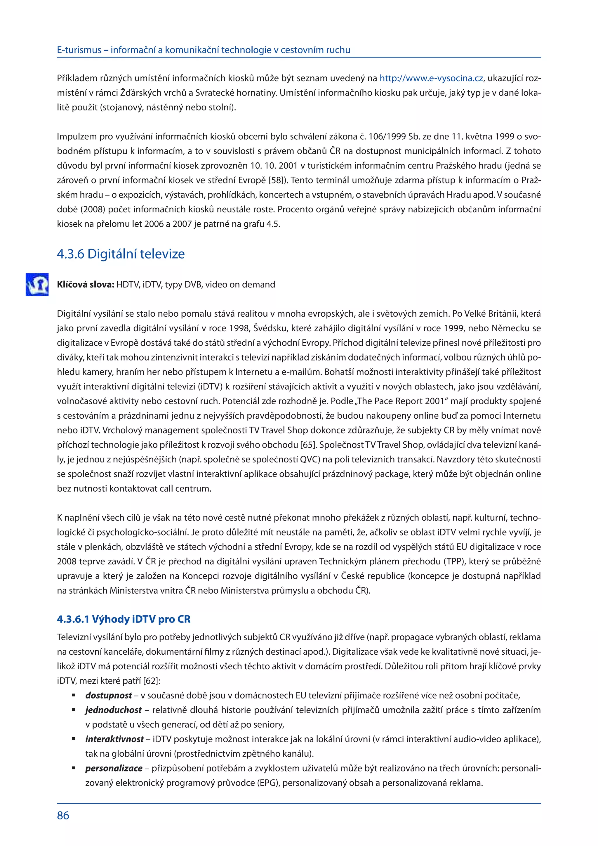 E-turismus – informační a komunikační technologie v cestovním ruchu
86
Příkladem různých umístění informačních kiosků může být seznam uvedený na http://www.e-vysocina.cz, ukazující roz-
místění v rámci Žďárských vrchů a Svratecké hornatiny. Umístění informačního kiosku pak určuje, jaký typ je v dané loka-
litě použit (stojanový, nástěnný nebo stolní).
Impulzem pro využívání informačních kiosků obcemi bylo schválení zákona č. 106/1999 Sb. ze dne 11. května 1999 o svo-
bodném přístupu k informacím, a to v souvislosti s právem občanů ČR na dostupnost municipálních informací. Z tohoto
důvodu byl první informační kiosek zprovozněn 10. 10. 2001 v turistickém informačním centru Pražského hradu (jedná se
zároveň o první informační kiosek ve střední Evropě [58]). Tento terminál umožňuje zdarma přístup k informacím o Praž-
ském hradu – o expozicích, výstavách, prohlídkách, koncertech a vstupném, o stavebních úpravách Hradu apod.V současné
době (2008) počet informačních kiosků neustále roste. Procento orgánů veřejné správy nabízejících občanům informační
kiosek na přelomu let 2006 a 2007 je patrné na grafu 4.5.
4.3.6 Digitální televize
Klíčová slova: HDTV, iDTV, typy DVB, video on demand
Digitální vysílání se stalo nebo pomalu stává realitou v mnoha evropských, ale i světových zemích. Po Velké Británii, která
jako první zavedla digitální vysílání v roce 1998, Švédsku, které zahájilo digitální vysílání v roce 1999, nebo Německu se
digitalizace v Evropě dostává také do států střední a východní Evropy. Příchod digitální televize přinesl nové příležitosti pro
diváky, kteří tak mohou zintenzivnit interakci s televizí například získáním dodatečných informací, volbou různých úhlů po-
hledu kamery, hraním her nebo přístupem k Internetu a e-mailům. Bohatší možnosti interaktivity přinášejí také příležitost
využít interaktivní digitální televizi (iDTV) k rozšíření stávajících aktivit a využití v nových oblastech, jako jsou vzdělávání,
volnočasové aktivity nebo cestovní ruch. Potenciál zde rozhodně je. Podle„The Pace Report 2001“ mají produkty spojené
s cestováním a prázdninami jednu z nejvyšších pravděpodobností, že budou nakoupeny online buď za pomoci Internetu
nebo iDTV. Vrcholový management společnosti TV Travel Shop dokonce zdůrazňuje, že subjekty CR by měly vnímat nově
příchozí technologie jako příležitost k rozvoji svého obchodu [65]. SpolečnostTVTravel Shop, ovládající dva televizní kaná-
ly, je jednou z nejúspěšnějších (např. společně se společností QVC) na poli televizních transakcí. Navzdory této skutečnosti
se společnost snaží rozvíjet vlastní interaktivní aplikace obsahující prázdninový package, který může být objednán online
bez nutnosti kontaktovat call centrum.
K naplnění všech cílů je však na této nové cestě nutné překonat mnoho překážek z různých oblastí, např. kulturní, techno-
logické či psychologicko-sociální. Je proto důležité mít neustále na paměti, že, ačkoliv se oblast iDTV velmi rychle vyvíjí, je
stále v plenkách, obzvláště ve státech východní a střední Evropy, kde se na rozdíl od vyspělých států EU digitalizace v roce
2008 teprve zavádí. V ČR je přechod na digitální vysílání upraven Technickým plánem přechodu (TPP), který se průběžně
upravuje a který je založen na Koncepci rozvoje digitálního vysílání v České republice (koncepce je dostupná například
na stránkách Ministerstva vnitra ČR nebo Ministerstva průmyslu a obchodu ČR).
4.3.6.1 Výhody iDTV pro CR
Televizní vysílání bylo pro potřeby jednotlivých subjektů CR využíváno již dříve (např. propagace vybraných oblastí, reklama
na cestovní kanceláře, dokumentární filmy z různých destinací apod.). Digitalizace však vede ke kvalitativně nové situaci, je-
likož iDTV má potenciál rozšířit možnosti všech těchto aktivit v domácím prostředí. Důležitou roli přitom hrají klíčové prvky
iDTV, mezi které patří [62]:
dostupnost
	 – v současné době jsou v domácnostech EU televizní přijímače rozšířené více než osobní počítače,
jednoduchost
	 – relativně dlouhá historie používání televizních přijímačů umožnila zažití práce s tímto zařízením
v podstatě u všech generací, od dětí až po seniory,
interaktivnost
	 – iDTV poskytuje možnost interakce jak na lokální úrovni (v rámci interaktivní audio-video aplikace),
tak na globální úrovni (prostřednictvím zpětného kanálu).
personalizace
	 – přizpůsobení potřebám a zvyklostem uživatelů může být realizováno na třech úrovních: personali-
zovaný elektronický programový průvodce (EPG), personalizovaný obsah a personalizovaná reklama.
 