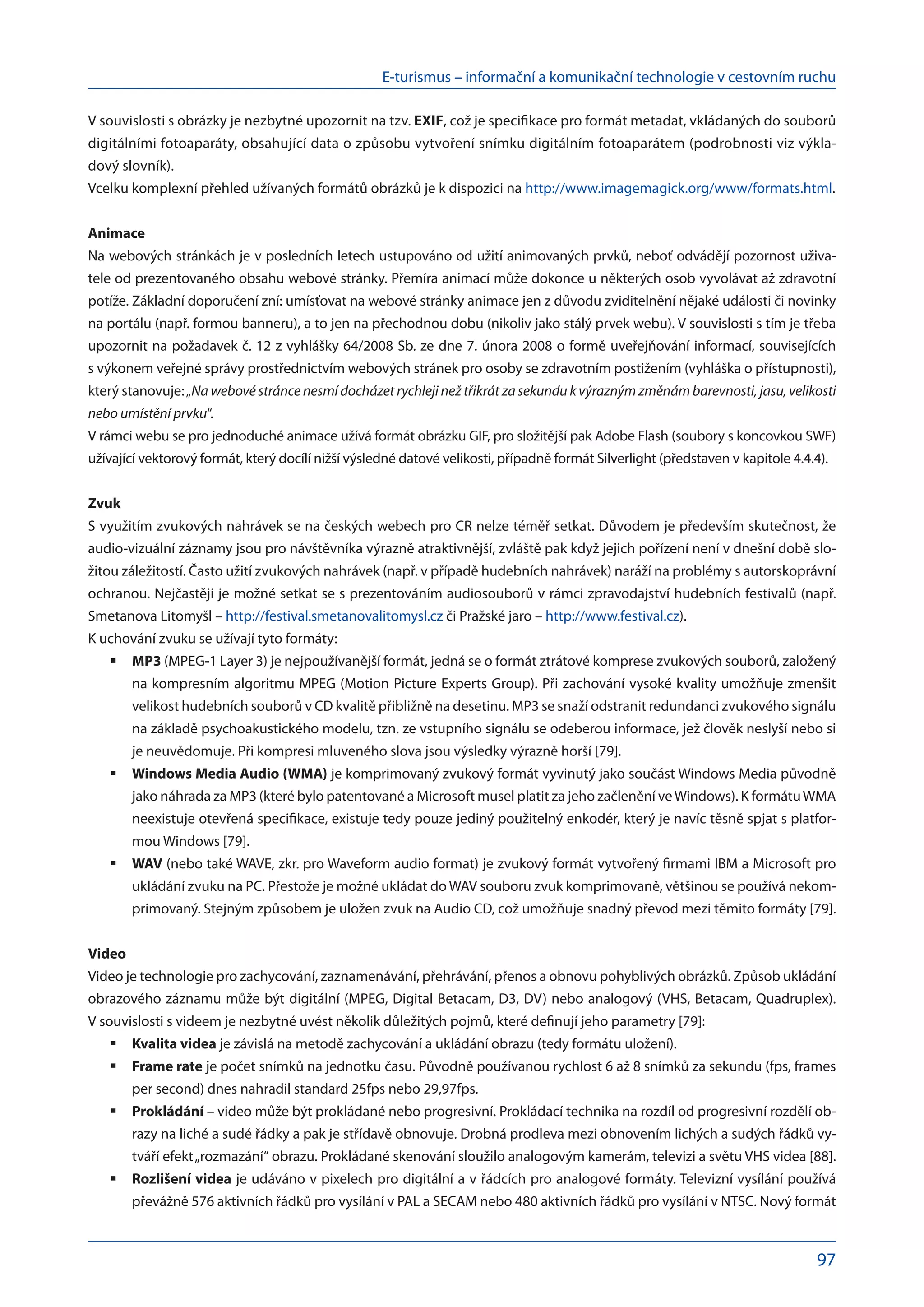 E-turismus – informační a komunikační technologie v cestovním ruchu
97
V souvislosti s obrázky je nezbytné upozornit na tzv. EXIF, což je specifikace pro formát metadat, vkládaných do souborů
digitálními fotoaparáty, obsahující data o způsobu vytvoření snímku digitálním fotoaparátem (podrobnosti viz výkla-
dový slovník).
Vcelku komplexní přehled užívaných formátů obrázků je k dispozici na http://www.imagemagick.org/www/formats.html.
Animace
Na webových stránkách je v posledních letech ustupováno od užití animovaných prvků, neboť odvádějí pozornost uživa-
tele od prezentovaného obsahu webové stránky. Přemíra animací může dokonce u některých osob vyvolávat až zdravotní
potíže. Základní doporučení zní: umísťovat na webové stránky animace jen z důvodu zviditelnění nějaké události či novinky
na portálu (např. formou banneru), a to jen na přechodnou dobu (nikoliv jako stálý prvek webu). V souvislosti s tím je třeba
upozornit na požadavek č. 12 z vyhlášky 64/2008 Sb. ze dne 7. února 2008 o formě uveřejňování informací, souvisejících
s výkonem veřejné správy prostřednictvím webových stránek pro osoby se zdravotním postižením (vyhláška o přístupnosti),
který stanovuje:„Na webové stránce nesmí docházet rychleji než třikrát za sekundu k výrazným změnám barevnosti, jasu, velikosti
nebo umístění prvku“.
V rámci webu se pro jednoduché animace užívá formát obrázku GIF, pro složitější pak Adobe Flash (soubory s koncovkou SWF)
užívající vektorový formát, který docílí nižší výsledné datové velikosti, případně formát Silverlight (představen v kapitole 4.4.4).
Zvuk
S využitím zvukových nahrávek se na českých webech pro CR nelze téměř setkat. Důvodem je především skutečnost, že
audio-vizuální záznamy jsou pro návštěvníka výrazně atraktivnější, zvláště pak když jejich pořízení není v dnešní době slo-
žitou záležitostí. Často užití zvukových nahrávek (např. v případě hudebních nahrávek) naráží na problémy s autorskoprávní
ochranou. Nejčastěji je možné setkat se s prezentováním audiosouborů v rámci zpravodajství hudebních festivalů (např.
Smetanova Litomyšl – http://festival.smetanovalitomysl.cz či Pražské jaro – http://www.festival.cz).
K uchování zvuku se užívají tyto formáty:
MP3
	 (MPEG-1 Layer 3) je nejpoužívanější formát, jedná se o formát ztrátové komprese zvukových souborů, založený
na kompresním algoritmu MPEG (Motion Picture Experts Group). Při zachování vysoké kvality umožňuje zmenšit
velikost hudebních souborů v CD kvalitě přibližně na desetinu. MP3 se snaží odstranit redundanci zvukového signálu
na základě psychoakustického modelu, tzn. ze vstupního signálu se odeberou informace, jež člověk neslyší nebo si
je neuvědomuje. Při kompresi mluveného slova jsou výsledky výrazně horší [79].
Windows Media Audio (WMA)
	 je komprimovaný zvukový formát vyvinutý jako součást Windows Media původně
jako náhrada za MP3 (které bylo patentované a Microsoft musel platit za jeho začlenění ve Windows). K formátuWMA
neexistuje otevřená specifikace, existuje tedy pouze jediný použitelný enkodér, který je navíc těsně spjat s platfor-
mou Windows [79].
WAV
	 (nebo také WAVE, zkr. pro Waveform audio format) je zvukový formát vytvořený firmami IBM a Microsoft pro
ukládání zvuku na PC. Přestože je možné ukládat do WAV souboru zvuk komprimovaně, většinou se používá nekom-
primovaný. Stejným způsobem je uložen zvuk na Audio CD, což umožňuje snadný převod mezi těmito formáty [79].
Video
Video je technologie pro zachycování, zaznamenávání, přehrávání, přenos a obnovu pohyblivých obrázků. Způsob ukládání
obrazového záznamu může být digitální (MPEG, Digital Betacam, D3, DV) nebo analogový (VHS, Betacam, Quadruplex).
V souvislosti s videem je nezbytné uvést několik důležitých pojmů, které definují jeho parametry [79]:
Kvalita videa
	 je závislá na metodě zachycování a ukládání obrazu (tedy formátu uložení).
Frame rate
	 je počet snímků na jednotku času. Původně používanou rychlost 6 až 8 snímků za sekundu (fps, frames
per second) dnes nahradil standard 25fps nebo 29,97fps.
Prokládání
	 – video může být prokládané nebo progresivní. Prokládací technika na rozdíl od progresivní rozdělí ob-
razy na liché a sudé řádky a pak je střídavě obnovuje. Drobná prodleva mezi obnovením lichých a sudých řádků vy-
tváří efekt„rozmazání“ obrazu. Prokládané skenování sloužilo analogovým kamerám, televizi a světu VHS videa [88].
Rozlišení videa
	 je udáváno v pixelech pro digitální a v řádcích pro analogové formáty. Televizní vysílání používá
převážně 576 aktivních řádků pro vysílání v PAL a SECAM nebo 480 aktivních řádků pro vysílání v NTSC. Nový formát
 