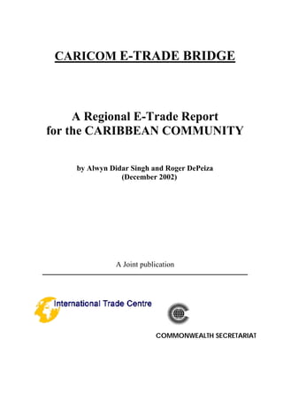 CARICOM E-TRADE BRIDGE
A Regional E-Trade Report
for the CARIBBEAN COMMUNITY
by Alwyn Didar Singh and Roger DePeiza
(December 2002)
A Joint publication
________________________________________________________________________
COMMONWEALTH SECRETARIAT
 