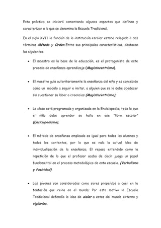 Esta práctica se iniciará comentando algunos aspectos que definen y

caracterizan a lo que se denomina la Escuela Tradicional.

En el siglo XVII la función de la institución escolar estaba relegada a dos

términos Método y Orden.Entre sus principales características, destacan

las siguientes:

      El maestro es la base de la educación, es el protagonista de este

      proceso de enseñanza-aprendizaje (Magistocentrismo).



      El maestro guía autoritariamente la enseñanza del niño y es concebido

      como un modelo a seguir e imitar, a alguien que se le debe obedecer

      sin cuestionar su labor o creencias (Magistocentrismo).



      La clase está programada y organizada en la Enciclopedia; todo lo que

      el   niño     debe   aprender   se   halla   en   ese   “libro   escolar”

      (Enciclopedismo).


      El método de enseñanza empleado es igual para todos los alumnos y

      todos los contextos, por lo que es nula la actual idea de

      individualización de la enseñanza. El repaso entendido como la

      repetición de lo que el profesor acaba de decir juega un papel

      fundamental en el proceso metodológico de esta escuela. (Verbalismo

      y Pasividad).


      Los jóvenes son considerados como seres propensos a caer en la

      tentación que reina en el mundo; Por este motivo la Escuela

      Tradicional defendía la idea de aislar a estos del mundo externo y

      vigilarles.
 