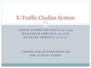 ALEEM AHEMD GHAURI F-12-1134
MUDASSAR AKRAM F-12-1122
GULZAIB AHMED F-12-1177
UNDER THE SUPERVISION OF
SIR JUNAID TAHIR
E-Traffic Challan System
 