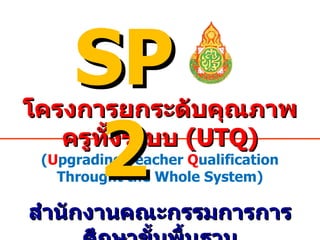 โครงการยกระดับคุณภาพครูทั้งระบบ  (UTQ) ( U pgrading  T eacher  Q ualification Throught the Whole System) สำนักงานคณะกรรมการการศึกษาขั้นพื้นฐาน SP2 