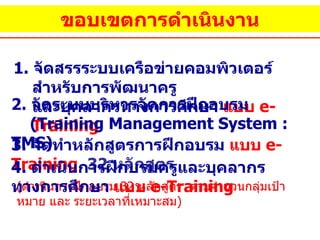 ขอบเขตการดำเนินงาน 1.  จัดสรรระบบเครือข่ายคอมพิวเตอร์สำหรับการพัฒนาครู  และบุคลากรทางการศึกษา  แบบ  e-Training 2 .  จัดระบบบริหารจัดการฝึกอบรม  ( Training Management System : TMS)   3 .  จัดทำหลักสูตรการฝึกอบรม  แบบ  e-Training   32  หลักสูตร ( ดำเนินการฝึกอบรม  32  หลักสูตร  ตามจำนวนกลุ่มเป้าหมาย และ ระยะเวลาที่เหมาะสม ) 4 .  ดำเนินการฝึกบรมครูและบุคลากรทางการศึกษา  แบบ  e-Training   