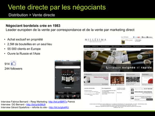 Nouvelle concurrence?Distribution > E-commerce« Au total, la vente de vin en ligne par des marchands généralistes (Auchan, Carrefour…) atteindra un niveau équivalent à l'e-commerce des spécialistes du vin »- Bernard Le Marois, Dg de Wineandco - "L'achat en ligne de vin a 7 ou 8 ans de retard sur les livres, la musique ou les voyages. Si une personne fait son premier achat de vin chez Cdiscount, tant mieux. Si elle commence à s'intéresser aux vins, elle viendra bientôt chez nous » Emeric Sauty de Chalon, président de 1855 -  Les arguments des spécialistesDistribution > E-commerce1/ Livraison & frais de port : 2/ Exhaustivité :3/ Fidélisation : 