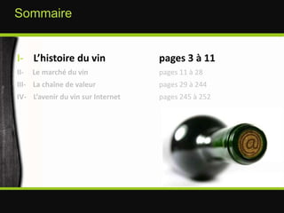 I-    L’histoire du vin 	   	pages 3 à 11II-     Le marché du vin 	   		pages 11 à 28III-    La chaîne de valeur	   		pages 29 à 244IV-    L’avenir du vin sur Internet	   	pages 245 à 252Sommaire