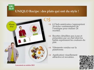 
108
UNIQLO Recipe : des plats qui ont du style !
 6 Chefs américains s’approprient
24 styles vestimentaires de
l’enseigne pour réaliser 24
recettes.
 Recettes détaillées pas à pas et
présentées par un chef dont les
habits reprennent les couleurs du
plat.
 Vêtements vendus sur la
plateforme.
 Application visuellement
attractive et novatrice.
iPhone
iPad
Lancement en octobre 2013
 