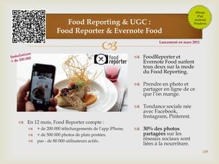 
109
Food Reporting & UGC :
Food Reporter & Evernote Food
 FoodReporter et
Evernote Food surfent
tous deux sur la mode
du Food Reporting.
 Prendre en photo et
partager en ligne de ce
que l’on mange.
 Tendance sociale née
avec Facebook,
Instagram, Pinterest.
 30% des photos
partagées sur les
réseaux sociaux sont
liées à la nourriture.
 En 12 mois, Food Reporter compte :
 + de 200 000 téléchargements de l’app iPhone.
 + de 500 000 photos de plats postées.
 pas - de 80 000 utilisateurs actifs.
iPhone
iPad
Android
Windows
Lancement en mars 2011
 