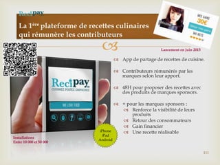 
La 1ère plateforme de recettes culinaires
qui rémunère les contributeurs
111
 App de partage de recettes de cuisine.
 Contributeurs rémunérés par les
marques selon leur apport.
 48H pour proposer des recettes avec
des produits de marques sponsors.
 + pour les marques sponsors :
 Renforce la visibilité de leurs
produits
 Retour des consommateurs
 Gain financier
 Une recette réalisableiPhone
iPad
Android
Installations
Entre 10 000 et 50 000
Lancement en juin 2013
 