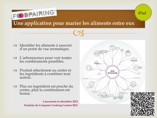 
112
Une application pour marier les aliments entre eux
 Identifier les aliments à associer
d’un point de vue aromatique.
 L’arborescence pour voir toutes
les combinaisons possibles.
 Produit sélectionné au centre et
les ingrédients à combiner tout
autour.
 Plus un ingrédient est proche du
centre, plus la combinaison est
bonne.
iPad
Lancement en décembre 2012
Finaliste du Computer Cooking Contest 2012
 