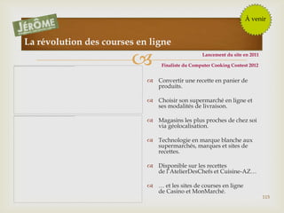 
115
La révolution des courses en ligne
 Convertir une recette en panier de
produits.
 Choisir son supermarché en ligne et
ses modalités de livraison.
 Magasins les plus proches de chez soi
via géolocalisation.
 Technologie en marque blanche aux
supermarchés, marques et sites de
recettes.
 Disponible sur les recettes
de l’AtelierDesChefs et Cuisine-AZ…
 … et les sites de courses en ligne
de Casino et MonMarché.
À venir
Lancement du site en 2011
Finaliste du Computer Cooking Contest 2012
 