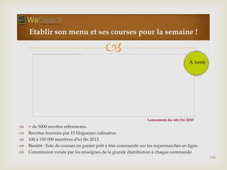 
116
Etablir son menu et ses courses pour la semaine !
 + de 5000 recettes référencées.
 Recettes fournies par 15 blogueurs culinaires.
 100 à 150 000 membres d'ici fin 2013.
 Bientôt : liste de courses en panier prêt à être commandé sur les supermarchés en ligne.
 Commission versée par les enseignes de la grande distribution à chaque commande.
À venir
Lancement du site fin 2010
 