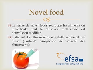 
 Le terme de novel foods regroupe les aliments ou
ingrédients dont la structure moléculaire est
nouvelle ou modifiée
 L’aliment doit être reconnu et validé comme tel par
l’Efsa (l’autorité européenne de sécurité des
alimentaires)
Novel food
 