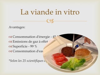 
Avantages:
 Consommation d'énergie - 45 %
 Emissions de gaz à effet de serre - 96 %
 Superficie - 99 %
 Consommation d'eau - 96 %
*Selon les 25 scientifiques en charge du projet
La viande in vitro
 