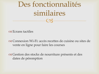
 Ecrans tactiles
 Connexion Wi-Fi: accès recettes de cuisine ou sites de
vente en ligne pour faire les courses
 Gestion des stocks de nourriture présents et des
dates de péremption
Des fonctionnalités
similaires
 