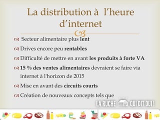  Secteur alimentaire plus lent
 Drives encore peu rentables
 Difficulté de mettre en avant les produits à forte VA
 15 % des ventes alimentaires devraient se faire via
internet à l'horizon de 2015
 Mise en avant des circuits courts
 Création de nouveaux concepts tels que
La distribution à l’heure
d’internet
 