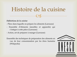 
Définitions de la cuisine
- Pièce dans laquelle on prépare les aliments (Larousse)
- Ensemble d’éléments (meubles et appareils) qui
s’intègre à cette pièce (Larousse)
- Action, art de préparer à manger (Larousse)
Ensemble des techniques de préparation des aliments en
vue de leur consommation par les êtres humains
(Wikipedia)
Histoire de la cuisine
 