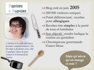  Blog créé en juin 2005
 300 000 visiteurs uniques
 Point différenciant : recettes
pour allergiques
 Recettes très simples à la porté
de tous et familiales
 Son objectif : rendre ludique la
cuisine au quotidien
 Chroniqueuse gourmande
France bleue
L’édition et le web sont deux
formats complémentaires. Un
bel objet à feuilleter d’un côté
et quelque chose de plus
vivant et d’interactif de
l’autre.
 