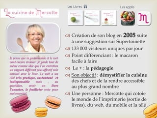  Création de son blog en 2005 suite
à une suggestion sur Supertoinette
 133 000 visiteurs uniques par jour
 Point différenciant : le macaron
facile à faire
 Le + : la pédagogie
 Son objectif : démystifier la cuisine
des chefs et de la rendre accessible
au plus grand nombre
 Une personne : Mercotte qui cotoie
le monde de l’imprimerie (sortie de
livres), du web, du mobile et la télé
Je pense que la gastronomie et le web
vont encore évoluer. Je garde tout de
même comme idée que l’on entretien
un rapport différent plus affectif voir
sensuel avec le livre. Le web a un
côté très pratique, instantané et
indispensable mais , au
quotidien, avoir un livre
l’annoter, le feuilleter reste pour
moi essentiel.
 