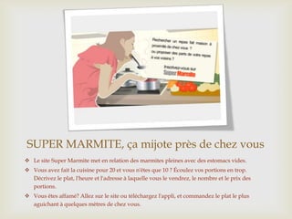 SUPER MARMITE, ça mijote près de chez vous
 Le site Super Marmite met en relation des marmites pleines avec des estomacs vides.
 Vous avez fait la cuisine pour 20 et vous n'êtes que 10 ? Écoulez vos portions en trop.
Décrivez le plat, l'heure et l'adresse à laquelle vous le vendrez, le nombre et le prix des
portions.
 Vous êtes affamé? Allez sur le site ou téléchargez l'appli, et commandez le plat le plus
aguichant à quelques mètres de chez vous.
 
