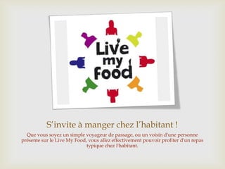 S’invite à manger chez l’habitant !
Que vous soyez un simple voyageur de passage, ou un voisin d'une personne
présente sur le Live My Food, vous allez effectivement pouvoir profiter d'un repas
typique chez l'habitant.
 