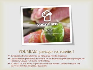 YOUMIAM, partager vos recettes !
 Youmiam est une plateforme de partage de recette de cuisine.
 Les utilisateurs publient leurs recettes et les internautes peuvent les partager sur
Facebook, Google + et même sur leur blog.
 A l’instar de You Tube, ils peuvent avoir leur propre « chaine de recette » et
suivre les recettes des grands cuisiniers.
 