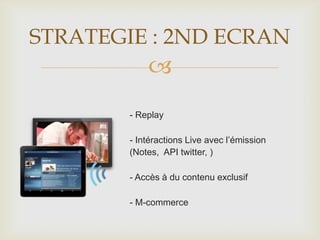 
STRATEGIE : 2ND ECRAN
- Replay
- Intéractions Live avec l’émission
(Notes, API twitter, )
- Accès à du contenu exclusif
- M-commerce
 
