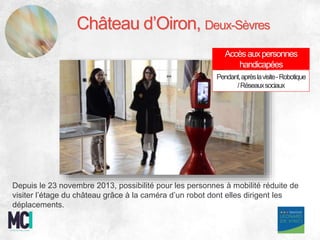 Depuis le 23 novembre 2013, possibilité pour les personnes à mobilité réduite de
visiter l’étage du château grâce à la caméra d’un robot dont elles dirigent les
déplacements.
Château d’Oiron, Deux-Sèvres
Accèsauxpersonnes
handicapées
Pendant,aprèslavisite-Robotique
/Réseauxsociaux
 