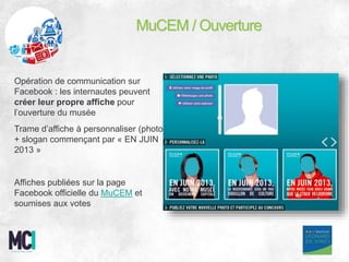Opération de communication sur
Facebook : les internautes peuvent
créer leur propre affiche pour
l’ouverture du musée
Trame d’affiche à personnaliser (photo
+ slogan commençant par « EN JUIN
2013 »
Affiches publiées sur la page
Facebook officielle du MuCEM et
soumises aux votes
MuCEM / Ouverture
 