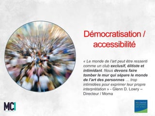 Démocratisation /
accessibilité
« Le monde de l’art peut être ressenti
comme un club exclusif, élitiste et
intimidant. Nous devons faire
tomber le mur qui sépare le monde
de l’art des personnes … trop
intimidées pour exprimer leur propre
interprétation » - Glenn D. Lowry –
Directeur / Moma
 