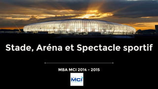 Stade, Aréna et Spectacle sportif
MBA MCI 2014 - 2015
 