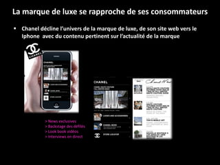 La marque de luxe se rapproche de ses consommateurs Chanel décline l’univers de la marque de luxe, de son site web vers le Iphone  avec du contenu pertinent sur l’actualité de la marque > News exclusives > Backstage des défilés  > Look book vidéos > Interviews en direct 