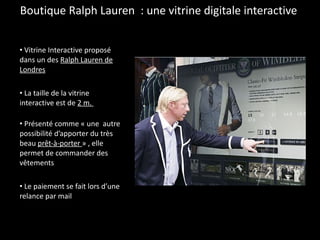 Boutique Ralph Lauren  : une vitrine digitale interactive  Vitrine Interactive proposé dans un des  Ralph Lauren de Londres La taille de la vitrine interactive est de  2 m.  Présenté comme « une  autre possibilité d’apporter du très beau  prêt-à-porter  » , elle permet de commander des vêtements Le paiement se fait lors d’une relance par mail 