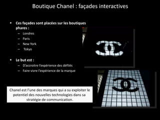 Boutique Chanel : façades interactives Ces façades sont placées sur les boutiques phares :  Londres  Paris  New York  Tokyo Le but est : D’accroitre l’expérience des défilés Faire vivre l’expérience de la marque Chanel est l’une des marques qui a su exploiter le potentiel des nouvelles technologies dans sa  stratégie de communication. 