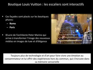 Boutique Louis Vuitton : les escaliers sont interactifs Ces façades sont placés sur les boutiques phares:  Rome Paris Œuvre de l’architecte Peter Marino qui arrive à transformer l’image des nouveaux médias en images de luxe et d’élégance Toujours plus de technologie et d’art pour faire vivre une émotion au consommateur et lui offrir des expériences hors du commun, qui s’incruste dans sa mémoire sensorielle 
