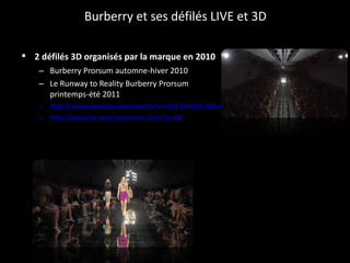 Burberry et ses défilés LIVE et 3D 2 défilés 3D organisés par la marque en 2010   Burberry Prorsum automne-hiver 2010  Le Runway to Reality Burberry Prorsum printemps-été 2011 http://www.youtube.com/watch?v=n51LNPrBOIU&feature=player_embedded#! http://www.be-web-premium.com/?p=88 
