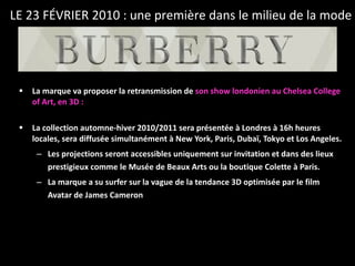 La marque va proposer la retransmission de  son show londonien au Chelsea College of Art, en 3D : La collection automne-hiver 2010/2011 sera présentée à Londres à 16h heures locales, sera diffusée simultanément à New York, Paris, Dubaï, Tokyo et Los Angeles.  Les projections seront accessibles uniquement sur invitation et dans des lieux prestigieux comme le Musée de Beaux Arts ou la boutique Colette à Paris.  La marque a su surfer sur la vague de la tendance 3D optimisée par le film Avatar de James Cameron LE 23 FÉVRIER 2010 : une première dans le milieu de la mode 