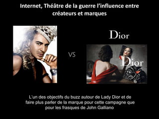Internet, Théâtre de la guerre l’influence entre créateurs et marques L’un des objectifs du buzz autour de Lady Dior et de faire plus parler de la marque pour cette campagne que pour les frasques de John Galliano  vs 