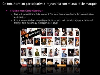 Communication participative :  rajeunir la communauté de marque  « J’aime mon Carré Hermès » Mettre le produit icône de la marque à l’honneur dans une opération de communication participative  Il n’y a pas une seule et unique façon de porter son carré Hermès :  « je porte mon carré Hermès de la manière qui me ressemble le plus »  